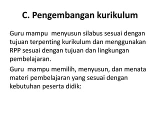 C. Pengembangan kurikulum
Guru mampu menyusun silabus sesuai dengan
tujuan terpenting kurikulum dan menggunakan
RPP sesuai dengan tujuan dan lingkungan
pembelajaran.
Guru mampu memilih, menyusun, dan menata
materi pembelajaran yang sesuai dengan
kebutuhan peserta didik:
 