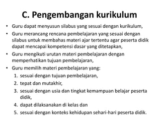 C. Pengembangan kurikulum
• Guru dapat menyusun silabus yang sesuai dengan kurikulum,
• Guru merancang rencana pembelajaran yang sesuai dengan
  silabus untuk membahas materi ajar tertentu agar peserta didik
  dapat mencapai kompetensi dasar yang ditetapkan,
• Guru mengikuti urutan materi pembelajaran dengan
  memperhatikan tujuan pembelajaran,
• Guru memilih materi pembelajaran yang:
   1. sesuai dengan tujuan pembelajaran,
   2. tepat dan mutakhir,
   3. sesuai dengan usia dan tingkat kemampuan belajar peserta
      didik,
   4. dapat dilaksanakan di kelas dan
   5. sesuai dengan konteks kehidupan sehari‐hari peserta didik.
 