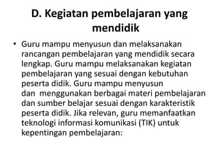 D. Kegiatan pembelajaran yang
                mendidik
• Guru mampu menyusun dan melaksanakan
  rancangan pembelajaran yang mendidik secara
  lengkap. Guru mampu melaksanakan kegiatan
  pembelajaran yang sesuai dengan kebutuhan
  peserta didik. Guru mampu menyusun
  dan menggunakan berbagai materi pembelajaran
  dan sumber belajar sesuai dengan karakteristik
  peserta didik. Jika relevan, guru memanfaatkan
  teknologi informasi komunikasi (TIK) untuk
  kepentingan pembelajaran:
 