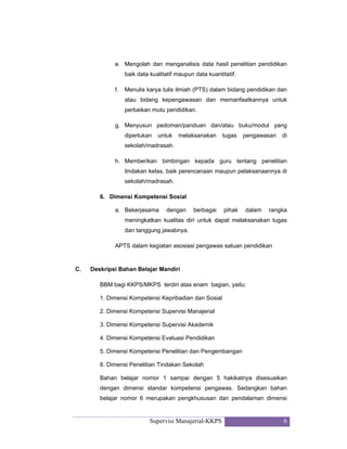 Supervisi Manajerial-KKPS 6
e. Mengolah dan menganalisis data hasil penelitian pendidikan
baik data kualitatif maupun data kuantitatif.
f. Menulis karya tulis ilmiah (PTS) dalam bidang pendidikan dan
atau bidang kepengawasan dan memanfaatkannya untuk
perbaikan mutu pendidikan.
g. Menyusun pedoman/panduan dan/atau buku/modul yang
diperlukan untuk melaksanakan tugas pengawasan di
sekolah/madrasah.
h. Memberikan bimbingan kepada guru tentang penelitian
tindakan kelas, baik perencanaan maupun pelaksanaannya di
sekolah/madrasah.
6. Dimensi Kompetensi Sosial
a. Bekerjasama dengan berbagai pihak dalam rangka
meningkatkan kualitas diri untuk dapat melaksanakan tugas
dan tanggung jawabnya.
APTS dalam kegiatan asosiasi pengawas satuan pendidikan
C. Deskripsi Bahan Belajar Mandiri
BBM bagi KKPS/MKPS terdiri atas enam bagian, yaitu:
1. Dimensi Kompetensi Kepribadian dan Sosial
2. Dimensi Kompetensi Supervisi Manajerial
3. Dimensi Kompetensi Supervisi Akademik
4. Dimensi Kompetensi Evaluasi Pendidikan
5. Dimensi Kompetensi Penelitian dan Pengembangan
6. Dimensi Penelitian Tindakan Sekolah
Bahan belajar nomor 1 sampai dengan 5 hakikatnya disesuaikan
dengan dimensi standar kompetensi pengawas. Sedangkan bahan
belajar nomor 6 merupakan pengkhususan dan pendalaman dimensi
 