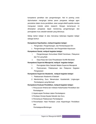 Supervisi Manajerial-KKPS 7
kompetensi penelitian dan pengembangan. Hal ini penting untuk
diprioritaskan mengingat bahwa peran pengawas sebagai agen
perubahan dalam dunia pendidikan, akan sangat efektif apabila mereka
menguasai metode action research. Dengan kemampuan ini
diharapkan pengawas dapat mendorong pengembangan dan
peningkatan mutu sekolah-sekolah yang dibinanya.
Setiap bahan belajar di atas mencakup beberapa kegiatan belajar
sebagai berikut:
Kompetensi Kepribadian, meliputi kegiatan belajar:
1. Pengenalan, Pengembangan, dan Pemberdayaan Diri
2. Pengembangan Kreativitas dan Pengambilan Keputusan
Kompetensi Sosial, meliputi kegiatan belajar:
1. Pengembangan Komunikasi Efektif Kemitraan, Pelayanan
dan Tim yang Baik
2. Gaya Kerja dan Cara Penyelesaian Konflik Manakah
Kompetensi Supervisi Manajerial, meliputi kegiatan belajar:
1. Peningkatan Mutu Sekolah Melalui Supervisi Manajerial
2. Perencanaan, Pelaksanaan dan Pelaporan Kegiatan
Pengawasan
Kompetensi Supervisi Akademik, meliputi kegiatan belajar:
1. Pelaksanaan Akademik di Sekolah
2. Membimbing Guru Menemukan Karakteristik Lingkungan
Pembelajaran yang Berhasil
Kompetensi Evaluasi Pendidikan, meliputi kegiatan belajar:
1. Penyusunan Kriteria dan Indikator Keberhasilan Pendidikan dan
Pembelajaran
2. Aspek-aspek Penilaian dalam Pembelajaran
3. Penilaian Kinerja Kepala Sekolah dan Guru
4. Pemantauan Pelaksanaan Pembelajaran
5. Pemanfaatan Hasil Penilaian untuk Kepentingan Pendidikan
dan
Pembelajaran/Bimbingan
 