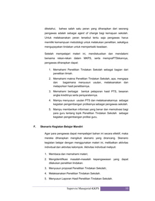 Supervisi Manajerial-KKPS 10
diketahui, bahwa salah satu peran yang diharapkan dari seorang
pengawas adalah sebagai agent of change bagi kemajuan sekolah.
Untuk melaksanakan peran tersebut tentu saja pengawas harus
memiliki kemampuan metodologi untuk melakukan penelitian, sekaligus
mengupayakan tindakan untuk memperbaiki keadaan.
Setelah mempelajari materi ini, mendiskusikan dan mendalami
bersama rekan-rekan dalam MKPS, serta mempraPTSkkannya,
pengawas diharapkan dapat:
1. Memahami Penelitian Tindakan Sekolah sebagai bagian dari
penelitian ilmiah.
2. Memahami makna Penelitian Tindakan Sekolah, apa, mengapa
dan bagaimana menyusun usulan, melaksanakan dan
melaporkan hasil penelitiannya.
3. Memahami berbagai bentuk pelaporan hasil PTS, besaran
angka kreditnya serta persyaratannya.
4. Mampu menyusun usulan PTS dan melaksanakannya sebagai
kegiatan pengembangan profesinya sebagai pengawas sekolah.
5. Mampu memberikan informasi yang benar dan memotivasi bagi
para guru tentang topik Penelitian Tindakan Sekolah sebagai
kegiatan pengembangan profesi guru.
F. Skenario Kegiatan Belajar Mandiri
Agar para pengawas dapat mempelajari bahan ini secara efektif, maka
mereka diharapkan mengikuti skenario yang dirancang. Skenario
kegiatan belajar dengan menggunakan materi ini, melibatkan aktivitas
individual dan aktivitas kelompok. Aktivitas individual meliputi:
1. Membaca dan memahami materi;
2. Mengidentifikasi masalah-masalah kepengawasan yang dapat
dilakukan penelitian tindakan.
3. Menyusun proposal Penelitian Tindakan Sekolah;
4. Melaksanakan Penelitian Tindakan Sekolah.
5. Menyusun Laporan Hasil Penelitian Tindakan Sekolah.
 
