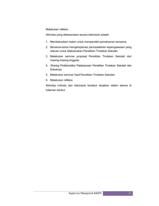Supervisi Manajerial-KKPS 11
Melakukan refleksi.
Aktivitas yang dilaksanakan secara kelompok adalah:
1. Mendiskusikan materi untuk memperoleh pemahaman bersama;
2. Bersama-sama mengeksplorasi permasalahan kepengawasan yang
relevan untuk dilaksanakan Penelitian Tindakan Sekolah.
3. Melakukan seminar proposal Penelitian Tindakan Sekolah dari
masing-masing anggota.
4. Sharing Problematika Pelaksanaan Penelitian Tindakan Sekolah dan
Solusinya.
5. Melakukan seminar hasil Penelitian Tindakan Sekolah.
6. Melakukan refleksi.
Aktivitas individu dan kelompok tersebut disajikan dalam skema di
halaman berikut.
 
