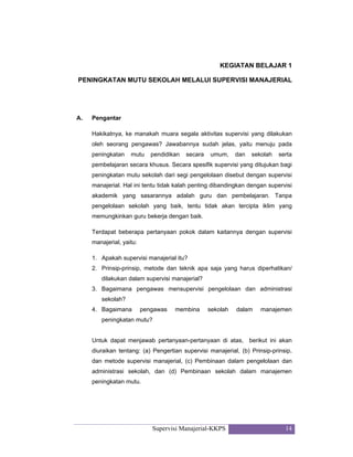 Supervisi Manajerial-KKPS 14
KEGIATAN BELAJAR 1
PENINGKATAN MUTU SEKOLAH MELALUI SUPERVISI MANAJERIAL
A. Pengantar
Hakikatnya, ke manakah muara segala aktivitas supervisi yang dilakukan
oleh seorang pengawas? Jawabannya sudah jelas, yaitu menuju pada
peningkatan mutu pendidikan secara umum, dan sekolah serta
pembelajaran secara khusus. Secara spesifik supervisi yang ditujukan bagi
peningkatan mutu sekolah dari segi pengelolaan disebut dengan supervisi
manajerial. Hal ini tentu tidak kalah penting dibandingkan dengan supervisi
akademik yang sasarannya adalah guru dan pembelajaran. Tanpa
pengelolaan sekolah yang baik, tentu tidak akan tercipta iklim yang
memungkinkan guru bekerja dengan baik.
Terdapat beberapa pertanyaan pokok dalam kaitannya dengan supervisi
manajerial, yaitu:
1. Apakah supervisi manajerial itu?
2. Prinsip-prinsip, metode dan teknik apa saja yang harus diperhatikan/
dilakukan dalam supervisi manajerial?
3. Bagaimana pengawas mensupervisi pengelolaan dan administrasi
sekolah?
4. Bagaimana pengawas membina sekolah dalam manajemen
peningkatan mutu?
Untuk dapat menjawab pertanyaan-pertanyaan di atas, berikut ini akan
diuraikan tentang: (a) Pengertian supervisi manajerial, (b) Prinsip-prinsip,
dan metode supervisi manajerial, (c) Pembinaan dalam pengelolaan dan
administrasi sekolah, dan (d) Pembinaan sekolah dalam manajemen
peningkatan mutu.
 