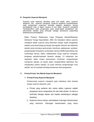 Supervisi Manajerial-KKPS 15
B. Pengertian Supervisi Manajerial
Supervisi pada dasarnya diarahkan pada dua aspek, yakni: supervisi
akademis, dan supervisi manajerial. Supervisi akademis menitikberatkan
pada pengamatan supervisor terhadap kegiatan akademis, berupa
pembelajaran baik di dalam maupun di luar kelas. Supervisi manajerial
menitikberatkan pada pengamatan pada aspek-aspek pengelolaan dan
administrasi sekolah yang berfungsi sebagai pendukung (supporting)
terlaksananya pembelajaran.
Dalam Panduan Pelaksanaan Tugas Pengawas Sekolah/Madrasah
(Direktorat Tenaga Kependidikan, 2009: 20) dinyatakan bahwa supervisi
manajerial adalah supervisi yang berkenaan dengan aspek pengelolaan
sekolah yang terkait langsung dengan peningkatan efisiensi dan efektivitas
sekolah yang mencakup perencanaan, koordinasi, pelaksanaan, penilaian,
pengembangan kompetensi sumberdaya manusia (SDM) kependidikan dan
sumberdaya lainnya. Dalam melaksanakan fungsi supervisi manajerial,
pengawas sekolah/madrasah berperan sebagai: (1) kolaborator dan
negosiator dalam proses perencanaan, koordinasi, pengembangan
manajemen sekolah, (2) asesor dalam mengidentifikasi kelemahan dan
menganalisis potensi sekolah, (3) pusat informasi pengembangan mutu
sekolah, dan (4) evaluator terhadap pemaknaan hasil pengawasan.
C. Prinsip-Prinsip Dan Metode Supervisi Manajerial
1. Prinsip-Prinsip Supervisi Manajerial
Prinsip-prinsip supervisi manajerial pada hakikatnya tidak berbeda
dengan supervisi akademik, yaitu:
a. Prinsip yang pertama dan utama dalam supervisi adalah
pengawas harus menjauhkan diri dari sifat otoriter, di mana ia
bertindak sebagai atasan dan kepala sekolah/guru sebagai
bawahan.
b. Supervisi harus mampu menciptakan hubungan kemanusiaan
yang harmonis. Hubungan kemanusiaan yang harus
 