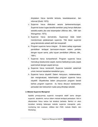 Supervisi Manajerial-KKPS 16
diciptakan harus bersifat terbuka, kesetiakawanan, dan
informal (Dodd, 1972).
c. Supervisi harus dilakukan secara berkesinambungan.
Supervisi bukan tugas bersifat sambilan yang hanya dilakukan
sewaktu-waktu jika ada kesempatan (Alfonso dkk., 1981 dan
Weingartner, 1973).
d. Supervisi harus demokratis. Supervisor tidak boleh
mendominasi pelaksanaan supervisi. Titik tekan supervisi
yang demokratis adalah aktif dan kooperatif.
e. Program supervisi harus integral. . Di dalam setiap organisasi
pendidikan terdapat bermacam-macam sistem perilaku
dengan tujuan sama, yaitu tujuan pendidikan (Alfonso, dkk.,
1981).
f. Supervisi harus komprehensif. Program supervisi harus
mencakup keseluruhan aspek, karena hakikatnya suatu aspek
pasti terkait dengan aspek lainnya.
g. Supervisi harus konstruktif. Supervisi bukanlah sekali-kali
untuk mencari kesalahan-kesalahan guru.
h. Supervisi harus obyektif. Dalam menyusun, melaksanakan,
dan mengevaluasi, keberhasilan program supervisi harus
obyektif. Obyektivitas dalam penyusunan program berarti
bahwa program supervisi itu harus disusun berdasarkan
persoalan dan kebutuhan nyata yang dihadapi sekolah.
2. Metode Supervisi Manajerial
Apabila prinsip-prinsip supervisi manajerial relatif sama dengan
supervisi akademik, namun dalam metode terdapat perbedaan. Hal ini
dikarenakan fokus kedua hal tersebut berbeda. Berikut ini akan
diuraikan tentang beberapa metode supervisi manajerial, yaitu:
monitoring dan evaluasi, refleksi dan FGD, metode Delphi, dan
Workshop.
 