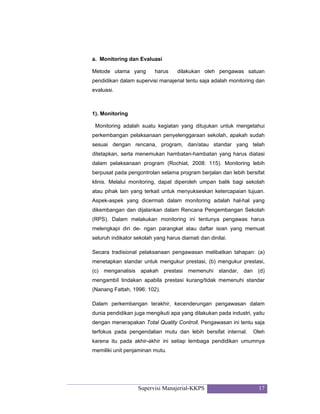 Supervisi Manajerial-KKPS 17
a. Monitoring dan Evaluasi
Metode utama yang harus dilakukan oleh pengawas satuan
pendidikan dalam supervisi manajerial tentu saja adalah monitoring dan
evaluasi.
1). Monitoring
Monitoring adalah suatu kegiatan yang ditujukan untuk mengetahui
perkembangan pelaksanaan penyelenggaraan sekolah, apakah sudah
sesuai dengan rencana, program, dan/atau standar yang telah
ditetapkan, serta menemukan hambatan-hambatan yang harus diatasi
dalam pelaksanaan program (Rochiat, 2008: 115). Monitoring lebih
berpusat pada pengontrolan selama program berjalan dan lebih bersifat
klinis. Melalui monitoring, dapat diperoleh umpan balik bagi sekolah
atau pihak lain yang terkait untuk menyukseskan ketercapaian tujuan.
Aspek-aspek yang dicermati dalam monitoring adalah hal-hal yang
dikembangan dan dijalankan dalam Rencana Pengembangan Sekolah
(RPS). Dalam melakukan monitoring ini tentunya pengawas harus
melengkapi diri de- ngan parangkat atau daftar isian yang memuat
seluruh indikator sekolah yang harus diamati dan dinilai.
Secara tradisional pelaksanaan pengawasan melibatkan tahapan: (a)
menetapkan standar untuk mengukur prestasi, (b) mengukur prestasi,
(c) menganalisis apakah prestasi memenuhi standar, dan (d)
mengambil tindakan apabila prestasi kurang/tidak memenuhi standar
(Nanang Fattah, 1996: 102).
Dalam perkembangan terakhir, kecenderungan pengawasan dalam
dunia pendidikan juga mengikuti apa yang dilakukan pada industri, yaitu
dengan menerapakan Total Quality Controll. Pengawasan ini tentu saja
terfokus pada pengendalian mutu dan lebih bersifat internal. Oleh
karena itu pada akhir-akhir ini setiap lembaga pendidikan umumnya
memiliki unit penjaminan mutu.
 