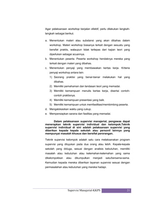 Supervisi Manajerial-KKPS 21
Agar pelaksanaan workshop berjalan efektif, perlu dilakukan langkah-
langkah sebagai berikut.
a. Menentukan materi atau substansi yang akan dibahas dalam
workshop. Materi workshop biasanya terkait dengan sesuatu yang
bersifat praktis, walaupun tidak terlepas dari kajian teori yang
diperlukan sebagai acuannya.
b. Menentukan peserta. Peserta workshop hendaknya mereka yang
terkait dengan materi yang dibahas.
c. Menentukan penyaji yang membawakan kertas kerja. Kriteria
penyaji workshop antara lain:
1) Seorang praktisi yang benar-benar melakukan hal yang
dibahas.
2) Memiliki pemahaman dan landasan teori yang memadai.
3) Memiliki kemampuan menulis kertas kerja, disertai contoh-
contoh praktisnya.
4) Memiliki kemampuan presentasi yang baik.
5) Memiliki kemampuan untuk memfasilitasi/membimbing peserta.
d. Mengalokasikan waktu yang cukup.
e. Mempersiapkan sarana dan fasilitas yang memadai.
Dalam pelaksanaan supervisi manajerial, pengawas dapat
menerapkan teknik supervisi individual dan kelompok.Teknik
supervisi individual di sini adalah pelaksanaan supervisi yang
diberikan kepada kepala sekolah atau personil lainnya yang
mempunyai masalah khusus dan bersifat perorangan.
Teknik supervisi kelompok adalah satu cara melaksanakan program
supervisi yang ditujukan pada dua orang atau lebih. Kepala-kepala
sekolah yang diduga, sesuai dengan analisis kebutuhan, memiliki
masalah atau kebutuhan atau kelemahan-kelemahan yang sama
dikelompokkan atau dikumpulkan menjadi satu/bersama-sama.
Kemudian kepada mereka diberikan layanan supervisi sesuai dengan
permasalahan atau kebutuhan yang mereka hadapi.
 