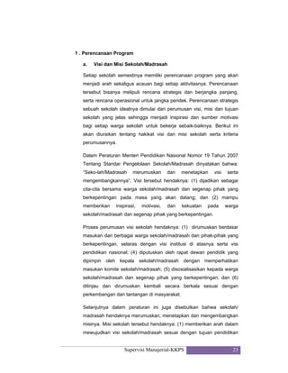 Supervisi Manajerial-KKPS 23
1 . Perencanaan Program
a. Visi dan Misi Sekolah/Madrasah
Setiap sekolah semestinya memiliki perencanaan program yang akan
menjadi arah sekaligus acauan bagi setiap aktivitasnya. Perencanaan
tersebut bisanya meliputi rencana strategis dan berjangka panjang,
serta rencana operasional untuk jangka pendek. Perencanaan strategis
sebuah sekolah idealnya dimulai dari perumusan visi, misi dan tujuan
sekolah yang jelas sehingga menjadi inspirasi dan sumber motivasi
bagi setiap warga sekolah untuk bekerja sebaik-baiknya. Berikut ini
akan diuraikan tentang hakikat visi dan misi sekolah serta kriteria
perumusannya.
Dalam Peraturan Menteri Pendidikan Nasional Nomor 19 Tahun 2007
Tentang Standar Pengelolaan Sekolah/Madrasah dinyatakan bahwa:
“Seko-lah/Madrasah merumuskan dan menetapkan visi serta
mengembangkannya”. Visi tersebut hendaknya: (1) dijadikan sebagai
cita-cita bersama warga sekolah/madrasah dan segenap pihak yang
berkepentingan pada masa yang akan datang; dan (2) mampu
memberikan inspirasi, motivasi, dan kekuatan pada warga
sekolah/madrasah dan segenap pihak yang berkepentingan.
Proses perumusan visi sekolah hendaknya: (1) dirumuskan berdasar
masukan dari berbagai warga sekolah/madrasah dan pihak-pihak yang
berkepentingan, selaras dengan visi institusi di atasnya serta visi
pendidikan nasional; (4) diputuskan oleh rapat dewan pendidik yang
dipimpin oleh kepala sekolah/madrasah dengan memperhatikan
masukan komite sekolah/madrasah; (5) disosialisasikan kepada warga
sekolah/madrasah dan segenap pihak yang berkepentingan; dan (6)
ditinjau dan dirumuskan kembali secara berkala sesuai dengan
perkembangan dan tantangan di masyarakat.
Selanjutnya dalam peraturan ini juga disebutkan bahwa sekolah/
madrasah hendaknya merumuskan, menetapkan dan mengembangkan
misinya. Misi sekolah tersebut hendaknya: (1) memberikan arah dalam
mewujudkan visi sekolah/madrasah sesuai dengan tujuan pendidikan
 