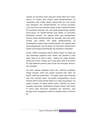 Supervisi Manajerial-KKPS 24
nasional; (2) merupakan tujuan yang akan dicapai dalam kurun waktu
tertentu; (3) menjadi dasar program pokok sekolah/madrasah; (4)
menekankan pada kualitas layanan peserta didik dan mutu lulusan
yang diharapkan oleh sekolah/madrasah; (5) memuat pernyataan
umum dan khusus yang berkaitan dengan program sekolah/madrasah;
(6) memberikan keluwesan dan ruang gerak pengembangan kegiatan
satuan-satuan unit sekolah/madrasah yang terlibat; (7) dirumuskan
berdasarkan masukan dari segenap pihak yang berkepentingan
termasuk komite sekolah/madrasah dan diputuskan oleh rapat dewan
pendidik yang dipimpin oleh kepala sekolah/madrasah; (8)
disosialisasikan kepada warga sekolah/madrasah dan segenap pihak
yang berkepentingan; dan (9) ditinjau dan dirumuskan kembali secara
berkala sesuai dengan perkembangan dan tantangan di masyarakat.
Sinamo (1998:4) menegaskan bahwa "Secara ringkas visi adalah apa
yang didambakan organisasi untuk “dimiliki” atau diperoleh di masa
depan (what do we want to have). Sedang misi adalah dambaan
tentang kita ini akan “menjadi” apa di masa depan (what do we want to
be). Agar efektif dan powerful, maka visi dan misi harus jelas, harmonis,
dan kompatibel.
Visi bukan sekedar penglihatan kasat mata, melainkan penglihatan
dengan kekuatan mental atau dengan kacamata batin dalam arti
kognitif, afektif dan psikomotorik. Visi adalah impian yang menerangi
arah untuk mencapai tujuan. Visi sekolah menggambarkan cita-cita
bersama seluruh warga sekolah dalam kurun waktu yang panjang. Visi
sekolah bukanlah visi kepala sekolah sendiri, melainkan visi semua
pemangku kepentingan (stakeholders) terhadap sekolah. Oleh karena
itu semua pihak seharusnya mengetahui dan memahami, serta
berupaya untuk menggapainya. Berikut ini disajikan contoh visi SD dan
MI.
 