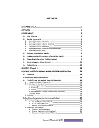 Supervisi Manajerial-KKPS ii
DAFTAR ISI
KATA PENGANTAR _________________________________________________ i 
DAFTAR ISI  ______________________________________________________  ii 
PENDAHULUAN ___________________________________________________  1 
A.   Latar Belakang ____________________________________________________ 1 
B.   Standar Kompetensi _______________________________________________ 2 
1.  Dimensi Kompetensi Kepribadian _________________________________________ 2 
2.  Dimensi Kompetensi Supervisi Manajerial  __________________________________ 2 
3.  Dimensi Kompetensi Supervisi Akademik ___________________________________ 3 
4.  Kompetensi Evaluasi Pendidikan __________________________________________ 4 
5.  Dimensi Kompetensi Penelitian dan Pengembangan __________________________ 5 
6.  Dimensi Kompetensi Sosial ______________________________________________ 6 
C.   Deskripsi Bahan Belajar Mandiri  _____________________________________ 6 
D.   Langkah‐Langkah Mempelajari Bahan Belajar Mandiri  ___________________ 8 
E.   Tujuan Belajar Penelitian Tindakan Sekolah ____________________________ 9 
F.    Skenario Kegiatan Belajar Mandiri ___________________________________ 10 
G.   Alokasi Waktu ___________________________________________________ 13 
KEGIATAN BELAJAR 1 _____________________________________________  14 
PENINGKATAN MUTU SEKOLAH MELALUI SUPERVISI MANAJERIAL ________  14 
A.   Pengantar _______________________________________________________ 14 
B.  Pengertian Supervisi Manajerial  ______________________________________ 15 
C.   Prinsip‐Prinsip  Dan Metode Supervisi Manajerial ______________________ 15 
1.   Prinsip‐Prinsip Supervisi Manajerial  ______________________________________ 15 
2. Metode Supervisi Manajerial  ______________________________________________ 16 
a.  Monitoring dan Evaluasi _____________________________________________ 17 
1). Monitoring _______________________________________________________ 17 
2). Evaluasi __________________________________________________________ 18 
b. Diskusi Kelompok Terfokus (Focused Group Discussion) ____________________ 18 
c. Metode Delphi _____________________________________________________ 19 
3. Workshop ______________________________________________________________ 20 
D. Pembinaan Pengelolaan dan Administrasi Sekolah  _______________________ 22 
1 . Perencanaan Program  ___________________________________________________ 23 
a.  Visi dan Misi Sekolah/Madrasah  ____________________________________ 23 
b.  Tujuan Sekolah/Madrasah _________________________________________ 25 
c.  Rencana Kerja Sekolah/Madrasah ___________________________________ 27 
2. Pelaksanaan Rencana Kerja ________________________________________________ 28 
a.  Pedoman Sekolah/Madrasah _______________________________________ 28 
b.  Struktur Organisasi Sekolah/Madrasah _______________________________ 29 
c.  Pelaksanaan Kegiatan Sekolah/Madrasah _____________________________ 30 
 
