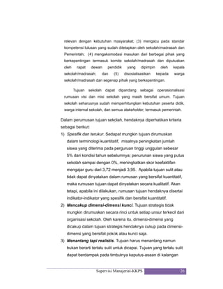 Supervisi Manajerial-KKPS 26
relevan dengan kebutuhan masyarakat; (3) mengacu pada standar
kompetensi lulusan yang sudah ditetapkan oleh sekolah/madrasah dan
Pemerintah; (4) mengakomodasi masukan dari berbagai pihak yang
berkepentingan termasuk komite sekolah/madrasah dan diputuskan
oleh rapat dewan pendidik yang dipimpin oleh kepala
sekolah/madrasah; dan (5) disosialisasikan kepada warga
sekolah/madrasah dan segenap pihak yang berkepentingan.
Tujuan sekolah dapat dipandang sebagai operasionalisasi
rumusan visi dan misi sekolah yang masih bersifat umum. Tujuan
sekolah seharusnya sudah memperhitungkan kebutuhan peserta didik,
warga internal sekolah, dan semua stakeholder, termasuk pemerintah.
Dalam perumusan tujuan sekolah, hendaknya diperhatikan kriteria
sebagai berikut:
1) Spesifik dan terukur. Sedapat mungkin tujuan dirumuskan
dalam terminologi kuantitatif, misalnya peningkatan jumlah
siswa yang diterima pada perguruan tinggi unggulan sebesar
5% dari kondisi tahun sebelumnya; penurunan siswa yang putus
sekolah sampai dengan 0%, meningkatkan skor keefaktifan
mengajar guru dari 3,72 menjadi 3,95. Apabila tujuan sulit atau
tidak dapat dinyatakan dalam rumusan yang bersifat kuantitatif,
maka rumusan tujuan dapat dinyatakan secara kualitatif. Akan
tetapi, apabila ini dilakukan, rumusan tujuan hendaknya disertai
indikator-indikator yang spesifik dan bersifat kuantitatif.
2) Mencakup dimensi-dimensi kunci. Tujuan strategis tidak
mungkin dirumuskan secara rinci untuk setiap unsur terkecil dari
organisasi sekolah. Oleh karena itu, dimensi-dimensi yang
dicakup dalam tujuan strategis hendaknya cukup pada dimensi-
dimensi yang bersifat pokok atau kunci saja.
3) Menantang tapi realistis. Tujuan harus menantang namun
bukan berarti terlalu sulit untuk dicapai. Tujuan yang terlalu sulit
dapat berdampak pada timbulnya keputus-asaan di kalangan
 