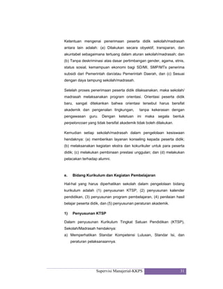 Supervisi Manajerial-KKPS 31
Ketentuan mengenai penerimaan peserta didik sekolah/madrasah
antara lain adalah: (a) Dilakukan secara obyektif, transparan, dan
akuntabel sebagaimana tertuang dalam aturan sekolah/madrasah; dan
(b) Tanpa deskriminasi atas dasar pertimbangan gender, agama, etnis,
status sosial, kemampuan ekonomi bagi SD/MI, SMP/MTs penerima
subsidi dari Pemerintah dan/atau Pemerintah Daerah, dan (c) Sesuai
dengan daya tampung sekolah/madrasah.
Setelah proses penerimaan peserta didik dilaksanakan, maka sekolah/
madrasah melaksanakan program orientasi. Orientasi peserta didik
baru, sangat ditekankan bahwa orientasi tersebut harus bersifat
akademik dan pengenalan lingkungan, tanpa kekerasan dengan
pengawasan guru. Dengan ketetuan ini maka segala bentuk
perpeloncoan yang tidak bersifat akademik tidak boleh dilakukan.
Kemudian setiap sekolah/madrasah dalam pengelolaan kesiswaan
hendaknya: (a) memberikan layanan konseling kepada peserta didik;
(b) melaksanakan kegiatan ekstra dan kokurikuler untuk para peserta
didik; (c) melakukan pembinaan prestasi unggulan; dan (d) melakukan
pelacakan terhadap alumni.
e. Bidang Kurikulum dan Kegiatan Pembelajaran
Hal-hal yang harus diperhatikan sekolah dalam pengelolaan bidang
kurikulum adalah (1) penyusunan KTSP, (2) penyusunan kalender
pendidikan, (3) penyusunan program pembelajaran, (4) penilaian hasil
belajar peserta didik, dan (5) penyusunan peraturan akademik.
1) Penyusunan KTSP
Dalam penyusunan Kurikulum Tingkat Satuan Pendidikan (KTSP),
Sekolah/Madrasah hendaknya:
a) Memperhatikan Standar Kompetensi Lulusan, Standar Isi, dan
peraturan pelaksanaannya.
 