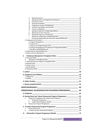 Supervisi Manajerial-KKPS iii
d.  Bidang Kesiswaan ________________________________________________ 30 
e.  Bidang Kurikulum dan Kegiatan Pembelajaran  _________________________ 31 
1)  Penyusunan KTSP ________________________________________________ 31 
2)  Kalender Pendidikan ______________________________________________ 33 
3)  Pengelolaan Program Pembelajaran  _________________________________ 33 
4)  Penilaian Hasil Belajar Peserta Didik  _________________________________ 35 
5)  Peraturan Akademik ______________________________________________ 36 
f.  Bidang Pendidik dan Tenaga Kependidikan ____________________________ 36 
g.  Bidang Sarana dan Prasarana _______________________________________ 37 
h.  Bidang Keuangan dan Pembiayaan  __________________________________ 38 
i.  Budaya dan Lingkungan Sekolah/Madrasah  ___________________________ 39 
j.  Peranserta Masyarakat dan Kemitraan Sekolah/Madrasah  _______________ 41 
3. Pengawasan dan Evaluasi _________________________________________________ 42 
a. Program Pengawasan _______________________________________________ 42 
b. Evaluasi Diri _______________________________________________________ 43 
c. Evaluasi dan Pengembangan KTSP  _____________________________________ 43 
d. Evaluasi Pendayagunaan Pendidik dan Tenaga Kependidikan ________________ 44 
e. Akreditasi Sekolah/Madrasah _________________________________________ 44 
4. Kepemimpinan Sekolah/Madrasah __________________________________________ 45 
5. Sistem Informasi Manajemen ______________________________________________ 47 
E.   Pembinaan Manajemen Peningkatan Mutu ___________________________ 48 
1. Penerapan MBS _________________________________________________________ 48 
2.   Manajemen Peningkatan Mutu. _________________________________________ 52 
3. Teknik Penyusunan Program Peningkatan Mutu _______________________________ 55 
a. Brainstorming  __________________________________________________________ 55 
b. School review ___________________________________________________________ 56 
c. Benchmarking  __________________________________________________________ 56 
d. Penjaminan Mutu  _______________________________________________________ 57 
F. Latihan  ___________________________________________________________ 58 
G. Rangkuman dan Refleksi _____________________________________________ 59 
1. Rangkuman  ____________________________________________________________ 59 
2. Refleksi ________________________________________________________________ 60 
H. Daftar Pustaka _____________________________________________________ 61 
I.  Bacaan yang Disarankan _____________________________________________ 63 
KEGIATAN BELAJAR 2 _____________________________________________  64 
PERENCANAAN, PELAKSANAAN DAN PELAPORAN PENGAWASAN _________  64 
A. Pengantar _________________________________________________________ 64 
B. Konsep Dasar dan Tujuan Penyusunan Program Pengawasan _______________ 65 
1.  Pengertian Pengawasan dan Tugas Pokok Pengawas _________________________ 65 
a.  Pengertian Pengawasan ___________________________________________ 65 
b.  Tugas Pokok Pengawas Sekolah _____________________________________ 65 
2.  Penyusunan Program Pengawasan _______________________________________ 67 
C.  Prosedur Penyusunan Program Pengawasan ____________________________ 68 
1.  Prinsip Penyusunan ___________________________________________________ 68 
2.  Isi Pokok dan Alur Penyusunan Program ___________________________________ 69 
D.  Sistematika  Program Pengawasan Sekolah  ___________________________ 72 
 