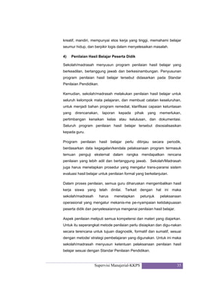 Supervisi Manajerial-KKPS 35
kreatif, mandiri, mempunyai etos kerja yang tinggi, memahami belajar
seumur hidup, dan berpikir logis dalam menyelesaikan masalah.
4) Penilaian Hasil Belajar Peserta Didik
Sekolah/madrasah menyusun program penilaian hasil belajar yang
berkeadilan, bertanggung jawab dan berkesinambungan. Penyusunan
program penilaian hasil belajar tersebut didasarkan pada Standar
Penilaian Pendidikan.
Kemudian, sekolah/madrasah melakukan penilaian hasil belajar untuk
seluruh kelompok mata pelajaran, dan membuat catatan keseluruhan,
untuk menjadi bahan program remedial, klarifikasi capaian ketuntasan
yang direncanakan, laporan kepada pihak yang memerlukan,
pertimbangan kenaikan kelas atau kelulusan, dan dokumentasi.
Seluruh program penilaian hasil belajar tersebut disosialisasikan
kepada guru.
Program penilaian hasil belajar perlu ditinjau secara periodik,
berdasarkan data kegagalan/kendala pelaksanaan program termasuk
temuan penguji eksternal dalam rangka mendapatkan rencana
penilaian yang lebih adil dan bertanggung jawab. Sekolah/Madrasah
juga harus menetapkan prosedur yang mengatur trans-paransi sistem
evaluasi hasil belajar untuk penilaian formal yang berkelanjutan.
Dalam proses penilaian, semua guru diharuskan mengembalikan hasil
kerja siswa yang telah dinilai. Terkait dengan hal ini maka
sekolah/madrasah harus menetapkan petunjuk pelaksanaan
operasional yang mengatur mekanis-me pe-nyampaian ketidakpuasan
peserta didik dan penyelesaiannya mengenai penilaian hasil belajar.
Aspek penilaian meliputi semua kompetensi dan materi yang diajarkan.
Untuk itu seperangkat metode penilaian perlu disiapkan dan digu-nakan
secara terencana untuk tujuan diagnostik, formatif dan sumatif, sesuai
dengan metode/ strategi pembelajaran yang digunakan. Untuk ini maka
sekolah/madrasah menyusun ketentuan pelaksanaan penilaian hasil
belajar sesuai dengan Standar Penilaian Pendidikan.
 