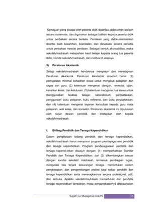Supervisi Manajerial-KKPS 36
Kemajuan yang dicapai oleh peserta didik dipantau, didokumen-tasikan
secara sistematis, dan digunakan sebagai balikan kepada peserta didik
untuk perbaikan secara berkala. Penilaian yang didokumentasikan
disertai bukti kesahihan, keandalan, dan dievaluasi secara periodik
untuk perbaikan metode penilaian. Sebagai bentuk akuntabilitas, maka
sekolah/madrasah melaporkan hasil belajar kepada orang tua peserta
didik, komite sekolah/madrasah, dan institusi di atasnya.
5) Peraturan Akademik
Setiap sekolah/madrasah hendaknya menyusun dan menetapkan
Peraturan Akademik. Peraturan Akademik tersebut berisi: (1)
persyaratan minimal kehadiran siswa untuk mengikuti pelajaran dan
tugas dari guru; (2) ketentuan mengenai ulangan, remedial, ujian,
kenaikan kelas, dan kelulusan; (3) ketentuan mengenai hak siswa untuk
menggunakan fasilitas belajar, laboratorium, perpustakaan,
penggunaan buku pelajaran, buku referensi, dan buku perpustakaan;
dan (4) ketentuan mengenai layanan konsultasi kepada guru mata
pelajaran, wali kelas, dan konselor. Peraturan akademik ini diputuskan
oleh rapat dewan pendidik dan ditetapkan oleh kepala
sekolah/madrasah.
f. Bidang Pendidik dan Tenaga Kependidikan
Dalam pengelolaan bidang pendidik dan tenaga kependidikan,
sekolah/madrasah harus menyusun program pendayagunaan pendidik
dan tenaga kependidikan. Program pendayagunaan pendidik dan
tenaga kependi-dikan disusun dengan: (1) memperhatikan Standar
Pendidik dan Tenaga Kependidikan; dan (2) dikembangkan sesuai
dengan kondisi sekolah/ madrasah, termasuk pembagian tugas,
mengatasi bila terjadi kekurangan tenaga, menentukan sistem
penghargaan, dan pengembangan profesi bagi setiap pendidik dan
tenaga kependidikan serta menerapkannya secara profesional, adil,
dan terbuka. Apabila sekolah/madrasah memerlukan dan pendidik
tenaga kependidikan tambahan, maka pengangkatannya dilaksanakan
 
