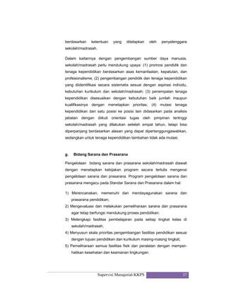 Supervisi Manajerial-KKPS 37
berdasarkan ketentuan yang ditetapkan oleh penyelenggara
sekolah/madrasah.
Dalam kaitannya dengan pengembangan sumber daya manusia,
sekolah/madrasah perlu mendukung upaya: (1) promosi pendidik dan
tenaga kependidikan berdasarkan asas kemanfaatan, kepatutan, dan
profesionalisme; (2) pengembangan pendidik dan tenaga kependidikan
yang diidentifikasi secara sistematis sesuai dengan aspirasi individu,
kebutuhan kurikulum dan sekolah/madrasah; (3) penempatan tenaga
kependidikan disesuaikan dengan kebutuhan baik jumlah maupun
kualifikasinya dengan menetapkan prioritas; (4) mutasi tenaga
kependidikan dari satu posisi ke posisi lain didasarkan pada analisis
jabatan dengan diikuti orientasi tugas oleh pimpinan tertinggi
sekolah/madrasah yang dilakukan setelah empat tahun, tetapi bisa
diperpanjang berdasarkan alasan yang dapat dipertanggungjawabkan,
sedangkan untuk tenaga kependidikan tambahan tidak ada mutasi.
g. Bidang Sarana dan Prasarana
Pengelolaan bidang sarana dan prasarana sekolah/madrasah diawali
dengan menetapkan kebijakan program secara tertulis mengenai
pengelolaan sarana dan prasarana. Program pengelolaan sarana dan
prasarana mengacu pada Standar Sarana dan Prasarana dalam hal:
1) Merencanakan, memenuhi dan mendayagunakan sarana dan
prasarana pendidikan;
2) Mengevaluasi dan melakukan pemeliharaan sarana dan prasarana
agar tetap berfungsi mendukung proses pendidikan;
3) Melengkapi fasilitas pembelajaran pada setiap tingkat kelas di
sekolah/madrasah;
4) Menyusun skala prioritas pengembangan fasilitas pendidikan sesuai
dengan tujuan pendidikan dan kurikulum masing-masing tingkat;
5) Pemeliharaan semua fasilitas fisik dan peralatan dengan memper-
hatikan kesehatan dan keamanan lingkungan.
 