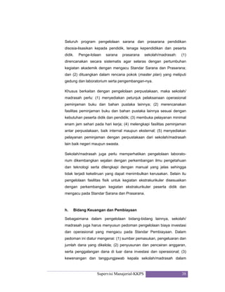 Supervisi Manajerial-KKPS 38
Seluruh program pengelolaan sarana dan prasarana pendidikan
disosia-lisasikan kepada pendidik, tenaga kependidikan dan peserta
didik. Penge-lolaan sarana prasarana sekolah/madrasah: (1)
direncanakan secara sistematis agar selaras dengan pertumbuhan
kegiatan akademik dengan mengacu Standar Sarana dan Prasarana;
dan (2) dituangkan dalam rencana pokok (master plan) yang meliputi
gedung dan laboratorium serta pengembangan-nya.
Khusus berkaitan dengan pengelolaan perpustakaan, maka sekolah/
madrasah perlu: (1) menyediakan petunjuk pelaksanaan operasional
peminjaman buku dan bahan pustaka lainnya; (2) merencanakan
fasilitas peminjaman buku dan bahan pustaka lainnya sesuai dengan
kebutuhan peserta didik dan pendidik; (3) membuka pelayanan minimal
enam jam sehari pada hari kerja; (4) melengkapi fasilitas peminjaman
antar perpustakaan, baik internal maupun eksternal; (5) menyediakan
pelayanan peminjaman dengan perpustakaan dari sekolah/madrasah
lain baik negeri maupun swasta.
Sekolah/madrasah juga perlu memperhatikan pengelolaan laborato-
rium dikembangkan sejalan dengan perkembangan ilmu pengetahuan
dan teknologi serta dilengkapi dengan manual yang jelas sehingga
tidak terjadi kekeliruan yang dapat menimbulkan kerusakan. Selain itu
pengelolaan fasilitas fisik untuk kegiatan ekstrakurikuler disesuaikan
dengan perkembangan kegiatan ekstrakurikuler peserta didik dan
mengacu pada Standar Sarana dan Prasarana.
h. Bidang Keuangan dan Pembiayaan
Sebagaimana dalam pengelolaan bidang-bidang lainnya, sekolah/
madrasah juga harus menyusun pedoman pengelolaan biaya investasi
dan operasional yang mengacu pada Standar Pembiayaan. Dalam
pedoman ini diatur mengenai: (1) sumber pemasukan, pengeluaran dan
jumlah dana yang dikelola; (2) penyusunan dan pencairan anggaran,
serta penggalangan dana di luar dana investasi dan operasional; (3)
kewenangan dan tanggungjawab kepala sekolah/madrasah dalam
 