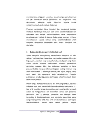 Supervisi Manajerial-KKPS 39
membelanjakan anggaran pendidikan sesuai dengan peruntukannya;
dan (4) pembukuan semua penerimaan dan pengeluaran serta
penggunaan anggaran, untuk dilaporkan kepada komite
sekolah/madrasah, serta institusi di atasnya.
Pedoman pengelolaan biaya investasi dan operasional sekolah/
madrasah hendaknya diputuskan oleh komite sekolah/madrasah dan
ditetapkan oleh kepala sekolah/madrasah serta mendapatkan
persetujuan dari institusi di atasnya. Selan-jutnya pedoman ini harus
disosialisasikan kepada seluruh warga sekolah/madrasah untuk
menjamin tercapainya pengelolaan dana secara transparan dan
akuntabel.
i. Budaya dan Lingkungan Sekolah/Madrasah
Selain mengelola bidang-bidang sebagaimana disebutkan di atas,
sekolah/ madrasah juga harus dapat menciptakan suasana, iklim, dan
lingkungan pendidikan yang kondusif untuk pembelajaran yang efisien
dalam sebuah prosedur pelaksanaan. Prosedur pelaksanaan
penciptaan suasana, iklim, dan lingkungan pendidikan ini berisi
prosedur tertulis mengenai informasi kegiatan penting minimum yang
akan dilaksanakan. Di dalamnya termuat judul, tujuan, lingkup, tang-
gung jawab dan wewenang, serta penjelasannya. Prosedur
pelaksanaan tersebut diputuskan oleh kepala sekolah/madrasah dalam
rapat dewan pendidik.
Dalam rangka menciptakan suasana dan iklim yang kondusif, sekolah/
madrasah juga perlu menetapkan pedoman tatatertib yang berisi: (1)
tata tertib pendidik, tenaga kependidikan, dan peserta didik, termasuk
dalam hal meng-gunakan dan memelihara sarana dan prasarana
pendidikan; dan (2) petunjuk, peringatan, dan larangan dalam
berperilaku di Sekolah/Madrasah, serta pemberian sangsi bagi warga
yang melanggar tata tertib. Tata tertib tersebut ditetapkan oleh kepala
sekolah/madrasah melalui rapat dewan pendidik dengan
 