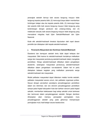 Supervisi Manajerial-KKPS 41
perangkat sekolah lainnya baik secara langsung maupun tidak
langsung kepada peserta didik; (2) memungut biaya dalam memberikan
bimbingan belajar atau les kepada peserta didik; (3) memungut biaya
dari peserta didik baik secara langsung maupun tidak langsung yang
bertentangan dengan peraturan dan undang-undang; dan (4)
melakukan sesuatu baik secara langsung maupun tidak langsung yang
mencederai integritas hasil Ujian Sekolah/Madrasah dan Ujian
Nasional.
Kode etik sekolah/madrasah tersebut diputuskan oleh rapat dewan
pendidik dan ditetapkan oleh kepala sekolah/madrasah.
j. Peranserta Masyarakat dan Kemitraan Sekolah/Madrasah
Eksistensi dan kemajuan sekolah tentu tidak dapat terlepas dari
masyarakat. Oleh karena itu sekolah/madrasah hendaknya melibatkan
warga dan masyarakat pendukung sekolah/madrasah dalam mengelola
pendidikan. Warga sekolah/madrasah dilibatkan dalam pengelolaan
akademik, sedangkan masyarakat pendukung sekolah/madrasah
dilibatkan dalam pengelolaan non-akademik. Dalam hal ini perlu
ditetapkan batasan kegiatan yang melibatkan peranserta warga
sekolah/madrasah dan masyarakat.
Model pelibatan masyarakat dapat dilakukan melalui komite sekolah,
pelibatan masyarakat secara umum, dan pelibatan organisasi profesi.
Sesuai dengan perubahan paradigma penyelenggaraan pendidikan
dalam era reformasi, dan era otonomi penyelenggaraan pendidikan
sampai pada tingkat kabupaten/ kota dan bahkan otonomi pada tingkat
sekolah, memberikan keleluasaan bagi setiap sekolah untuk berkreasi
dan berinovasi dalam penyelenggaraan sekolah. Dengan demikian
diharapkan akan memacu percepatan peningkatan mutu
penyelenggaraan sekolah yang pada gilirannya mempercepat
peningkatan mutu hasil belajar secara keseluruhan.
 