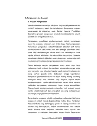 Supervisi Manajerial-KKPS 42
3. Pengawasan dan Evaluasi
a. Program Pengawasan
Sekolah/Madrasah hendaknya menyusun program pengawasan secara
obyektif, bertanggung jawab dan berkelanjutan. Penyusunan program
penga-wasan ini didasarkan pada Standar Nasional Pendidikan.
Selanjutnya program pengawasan tersebut disosialisasikan ke seluruh
pendidik dan tenaga kependi-dikan.
Pengawasan pengelolaan sekolah/madrasah meliputi pemantauan,
super-visi, evaluasi, pelaporan, dan tindak lanjut hasil pengawasan.
Pemantauan pengelolaan sekolah/madrasah dilakukan oleh komite
sekolah/madrasah atau bentuk lain dari lembaga perwakilan pihak-
pihak yang berkepentingan secara teratur dan berkelanjutan untuk
menilai efisiensi, efektivitas, dan akuntabilitas pengelolaan. Supervisi
pengelolaan akademik dilakukan secara teratur dan berkelanjutan oleh
kepala sekolah/madrasah dan pengawas sekolah/madrasah.
Dalam kaitannya dengan pengawasan, maka setiap guru harus
melaporkan hasil evaluasi dan penilaian sekurang-kurangnya setiap
akhir semester yang ditujukan kepada kepala sekolah/madrasah dan
orang tua/wali peserta didik. Sedangkan tenaga kependidikan
melaporkan pelaksanaan teknis dari tugas masing-masing sekurang-
kurangnya setiap akhir semester yang ditujukan kepada kepala
sekolah/madrasah. kepala sekolah/madrasah, secara terus menerus
melakukan pengawasan pelaksanaan tugas tenaga kependidikan.
Adapun kepala sekolah/madrasah melaporkan hasil evaluasi kepada
komite sekolah/madrasah dan pihak-pihak lain yang berkepentingan
sekurang-kurangnya setiap akhir semester.
Sementara itu pengawas sekolah berkewajiban melaporkan hasil peng-
awasan di sekolah kepada bupati/walikota melalui Dinas Pendidikan
Kabupaten/Kota yang bertanggung jawab di bidang pendidikan dan
sekolah yang bersangkutan, setelah dikonfirmasikan pada sekolah
terkait. Khusus untuk pengawas madrasah maka laporan hasil
pengawasan di madrasah disampaikan kepada Kantor Departemen
 