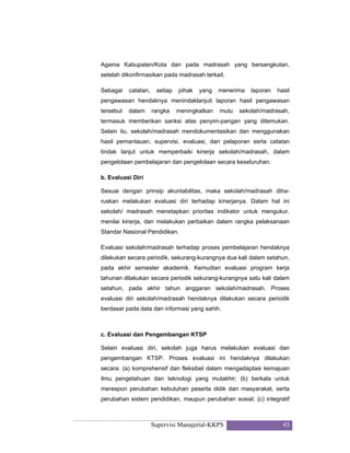 Supervisi Manajerial-KKPS 43
Agama Kabupaten/Kota dan pada madrasah yang bersangkutan,
setelah dikonfirmasikan pada madrasah terkait.
Sebagai catatan, setiap pihak yang menerima laporan hasil
pengawasan hendaknya menindaklanjuti laporan hasil pengawasan
tersebut dalam rangka meningkatkan mutu sekolah/madrasah,
termasuk memberikan sanksi atas penyim-pangan yang ditemukan.
Selain itu, sekolah/madrasah mendokumentasikan dan menggunakan
hasil pemantauan, supervisi, evaluasi, dan pelaporan serta catatan
tindak lanjut untuk memperbaiki kinerja sekolah/madrasah, dalam
pengelolaan pembelajaran dan pengelolaan secara keseluruhan.
b. Evaluasi Diri
Sesuai dengan prinsip akuntabilitas, maka sekolah/madrasah diha-
ruskan melakukan evaluasi diri terhadap kinerjanya. Dalam hal ini
sekolah/ madrasah menetapkan prioritas indikator untuk mengukur,
menilai kinerja, dan melakukan perbaikan dalam rangka pelaksanaan
Standar Nasional Pendidikan.
Evaluasi sekolah/madrasah terhadap proses pembelajaran hendaknya
dilakukan secara periodik, sekurang-kurangnya dua kali dalam setahun,
pada akhir semester akademik. Kemudian evaluasi program kerja
tahunan dilakukan secara periodik sekurang-kurangnya satu kali dalam
setahun, pada akhir tahun anggaran sekolah/madrasah. Proses
evaluasi diri sekolah/madrasah hendaknya dilakukan secara periodik
berdasar pada data dan informasi yang sahih.
c. Evaluasi dan Pengembangan KTSP
Selain evaluasi diri, sekolah juga harus melakukan evaluasi dan
pengembangan KTSP. Proses evaluasi ini hendaknya dilakukan
secara: (a) komprehensif dan fleksibel dalam mengadaptasi kemajuan
ilmu pengetahuan dan teknologi yang mutakhir; (b) berkala untuk
merespon perubahan kebutuhan peserta didik dan masyarakat, serta
perubahan sistem pendidikan, maupun perubahan sosial; (c) integratif
 
