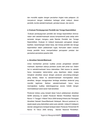 Supervisi Manajerial-KKPS 44
dan monolitik sejalan dengan perubahan tingkat mata pelajaran; (d)
menyeluruh dengan melibatkan berbagai pihak meliputi: dewan
pendidik, komite sekolah/madrasah, pemakai lulusan, dan alumni.
d. Evaluasi Pendayagunaan Pendidik dan Tenaga Kependidikan
Evaluasi pendayagunaan pendidik dan tenaga kependidikan direnca-
nakan oleh sekolah/madrasah secara komprehensif pada setiap akhir
semester dengan mengacu pada Standar Pendidik dan Tenaga
Kependidikan. Evaluasi ini meliputi kesesuaian penugasan dengan
keahlian, keseimbangan beban kerja, dan kinerja pendidik dan tenaga
kependidikan dalam pelaksanaan tugas. Kemudian dalam evaluasi
kinerja pendidik harus memperhatikan pencapaian prestasi dan
perubahan-perubahan peserta didik.
e. Akreditasi Sekolah/Madrasah
Untuk memberikan jaminan kualitas proses pengelolaan sekolah/
madrasah, diperlukan adanya penilaian (audit) oleh pihak luar. Dalam
hal ini sekolah/madrasah harus diakreditasi. Oleh karena itu sekolah
harus menyiapkan bahan-bahan yang diperlukan dalam rangka
mengikuti akreditasi sesuai dengan peraturan perundang-undangan
yang berlaku. Selain itu sekolah/madrasah meningkatkan status
akreditasi, dengan menggunakan lembaga akreditasi eksternal yang
memiliki legitimasi. Bahkan sekolah/madrasah harus terus
meningkatkan kualitas kelembagaannya secara holistik dengan
menindaklanjuti saran-saran hasil akreditasi.
Peraturan terbaru yang menjadi dasar hukum pelaksanaan akreditasi
SD/MI sekarang ini adalah Peraturan Menteri Pendidikan Nasional
Nomor 11 Tanggal 4 Maret Tahun 2009 tentang Kriteria dan Perangkat
Akreditasi Sekolah Dasar/Madrasah Ibtidaiyah. Menurut peraturan ini,
aspek-aspek yang diakreditasi pada suatu sekolah, meliputi 8 (delapan)
standar sebagaimana terdapat terdapat dalam Peraturan Pemerintah RI
Nomor 19 Tahun 2005 tentang Standar Nasional Pendidikan.
 