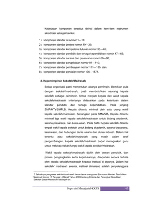 Supervisi Manajerial-KKPS 45
Kedelapan komponen tersebut dirinci dalam item-item instrumen
akreditasi sebagai berikut.
1). komponen standar isi nomor 1—18;
2). komponen standar proses nomor 19—29;
3). komponen standar kompetensi lulusan nomor 30—46;
4). komponen standar pendidik dan tenaga kependidikan nomor 47—65;
5). komponen standar sarana dan prasarana nomor 66—90;
6). komponen standar pengelolaan nomor 91—110;
7). komponen standar pembiayaan nomor 111—135; dan
8). komponen standar penilaian nomor 136—1571.
4. Kepemimpinan Sekolah/Madrasah
Setiap organisasi pasti memerlukan adanya pemimpin. Demikian pula
dengan sekolah/madrasah, pasti membutuhkan seorang kepala
sekolah sebagai pemimpin. Untuk menjadi kepala dan wakil kepala
sekolah/madrasah kriterianya didasarkan pada ketentuan dalam
standar pendidik dan tenaga kependidikan. Pada jenjang
SMP/MTs/SMPLB, Kepala dibantu minimal oleh satu orang wakil
kepala sekolah/madrasah. Sedangkan pada SMA/MA, Kepala dibantu
minimal tiga wakil kepala sekolah/madrasah untuk bidang akademik,
sarana-prasarana, dan kesis-waan. Pada SMK Kepala sekolah dibantu
empat wakil kepala sekolah untuk bidang akademik, sarana-prasarana,
kesiswaan, dan hubungan dunia usaha dan dunia industri. Dalam hal
tertentu atau sekolah/madrasah yang masih dalam taraf
pengembangan, kepala sekolah/madrasah dapat menugaskan guru
untuk melaksa-nakan fungsi wakil kepala sekolah/madrasah.
Wakil kepala sekolah/madrasah dipilih oleh dewan pendidik, dan
proses pengangkatan serta keputusannya, dilaporkan secara tertulis
oleh kepala sekolah/madrasah kepada institusi di atasnya. Dalam hal
sekolah/ madrasah swasta, institusi dimaksud adalah penyelenggara
1 Sebaiknya pengawas sekolah/madrasah benar-benar mengusasi Peraturan Menteri Pendidikan
Nasional Nomor 11 Tanggal 4 Maret Tahun 2009 tentang Kriteria dan Perangkat Akreditasi
Sekolah Dasar/Madrasah Ibtidaiyah ini.
 
