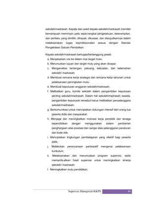 Supervisi Manajerial-KKPS 46
sekolah/madrasah. Kepala dan wakil kepala sekolah/madrasah memiliki
kemampuan memimpin yaitu sepe-rangkat pengetahuan, keterampilan,
dan perilaku yang dimiliki, dihayati, dikuasai, dan diwujudkannya dalam
melaksanakan tugas keprofesionalan sesuai dengan Standar
Pengelolaan Satuan Pendidikan.
Kepala sekolah/madrasah bertugas/bertanggung jawab:
a. Menjabarkan visi ke dalam misi target mutu;
b. Merumuskan tujuan dan target mutu yang akan dicapai;
c. Menganalisis tantangan, peluang, kekuatan, dan kelemahan
sekolah/ madrasah;
d. Membuat rencana kerja strategis dan rencana kerja tahunan untuk
pelaksanaan peningkatan mutu;
e. Membuat keputusan anggaran sekolah/madrasah;
f. Melibatkan guru, komite sekolah dalam pengambilan keputusan
penting sekolah/madrasah. Dalam hal sekolah/madrasah swasta,
pengambilan keputusan tersebut harus melibatkan penyelenggara
sekolah/madrasah;
g. Berkomunikasi untuk menciptakan dukungan intensif dari orang tua
peserta didik dan masyarakat;
h. Menjaga dan meningkatkan motivasi kerja pendidik dan tenaga
kependidikan dengan menggunakan sistem pemberian
penghargaan atas prestasi dan sangsi atas pelanggaran peraturan
dan kode etik;
i. Menciptakan lingkungan pembelajaran yang efektif bagi peserta
didik;
j. Melakukan perencanaan partisipatif mengenai pelaksanaan
kurikulum;
k. Melaksanakan dan merumuskan program supervisi, serta
memanfa-atkan hasil supervisi untuk meningkatkan kinerja
sekolah/ madrasah;
l. Meningkatkan mutu pendidikan;
 