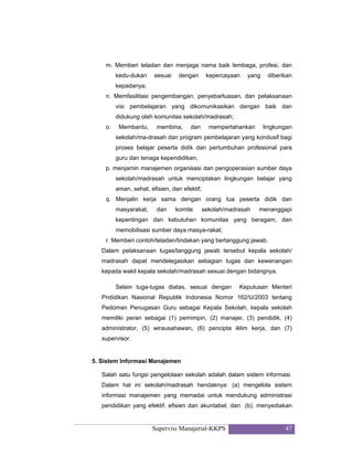 Supervisi Manajerial-KKPS 47
m. Memberi teladan dan menjaga nama baik lembaga, profesi, dan
kedu-dukan sesuai dengan kepercayaan yang diberikan
kepadanya;
n. Memfasilitasi pengembangan, penyebarluasan, dan pelaksanaan
visi pembelajaran yang dikomunikasikan dengan baik dan
didukung oleh komunitas sekolah/madrasah;
o. Membantu, membina, dan mempertahankan lingkungan
sekolah/ma-drasah dan program pembelajaran yang kondusif bagi
proses belajar peserta didik dan pertumbuhan profesional para
guru dan tenaga kependidikan;
p. menjamin manajemen organisasi dan pengoperasian sumber daya
sekolah/madrasah untuk menciptakan lingkungan belajar yang
aman, sehat, efisien, dan efektif;
q. Menjalin kerja sama dengan orang tua peserta didik dan
masyarakat, dan komite sekolah/madrasah menanggapi
kepentingan dan kebutuhan komunitas yang beragam, dan
memobilisasi sumber daya masya-rakat;
r. Memberi contoh/teladan/tindakan yang bertanggung jawab.
Dalam pelaksanaan tugas/tanggung jawab tersebut kepala sekolah/
madrasah dapat mendelegasikan sebagian tugas dan kewenangan
kepada wakil kepala sekolah/madrasah sesuai dengan bidangnya.
Selain tuga-tugas diatas, sesuai dengan Keputusan Menteri
Pndidikan Nasional Republik Indonesia Nomor 162/U/2003 tentang
Pedoman Penugasan Guru sebagai Kepala Sekolah, kepala sekolah
memiliki peran sebagai (1) pemimpin, (2) manajer, (3) pendidik, (4)
administrator, (5) wirausahawan, (6) pencipta iklim kerja, dan (7)
supervisor.
5. Sistem Informasi Manajemen
Salah satu fungsi pengelolaan sekolah adalah dalam sistem informasi.
Dalam hal ini sekolah/madrasah hendaknya: (a) mengelola sistem
informasi manajemen yang memadai untuk mendukung administrasi
pendidikan yang efektif, efisien dan akuntabel; dan (b). menyediakan
 