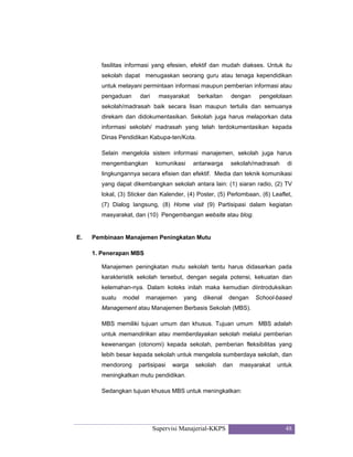 Supervisi Manajerial-KKPS 48
fasilitas informasi yang efesien, efektif dan mudah diakses. Untuk itu
sekolah dapat menugaskan seorang guru atau tenaga kependidikan
untuk melayani permintaan informasi maupun pemberian informasi atau
pengaduan dari masyarakat berkaitan dengan pengelolaan
sekolah/madrasah baik secara lisan maupun tertulis dan semuanya
direkam dan didokumentasikan. Sekolah juga harus melaporkan data
informasi sekolah/ madrasah yang telah terdokumentasikan kepada
Dinas Pendidikan Kabupa-ten/Kota.
Selain mengelola sistem informasi manajemen, sekolah juga harus
mengembangkan komunikasi antarwarga sekolah/madrasah di
lingkungannya secara efisien dan efektif. Media dan teknik komunikasi
yang dapat dikembangkan sekolah antara lain: (1) siaran radio, (2) TV
lokal, (3) Sticker dan Kalender, (4) Poster, (5) Perlombaan, (6) Leaflet,
(7) Dialog langsung, (8) Home visit (9) Partisipasi dalam kegiatan
masyarakat, dan (10) Pengembangan website atau blog.
E. Pembinaan Manajemen Peningkatan Mutu
1. Penerapan MBS
Manajemen peningkatan mutu sekolah tentu harus didasarkan pada
karakteristik sekolah tersebut, dengan segala potensi, kekuatan dan
kelemahan-nya. Dalam koteks inilah maka kemudian diintroduksikan
suatu model manajemen yang dikenal dengan School-based
Management atau Manajemen Berbasis Sekolah (MBS).
MBS memiliki tujuan umum dan khusus. Tujuan umum MBS adalah
untuk memandirikan atau memberdayakan sekolah melalui pemberian
kewenangan (otonomi) kepada sekolah, pemberian fleksibilitas yang
lebih besar kepada sekolah untuk mengelola sumberdaya sekolah, dan
mendorong partisipasi warga sekolah dan masyarakat untuk
meningkatkan mutu pendidikan.
Sedangkan tujuan khusus MBS untuk meningkatkan:
 