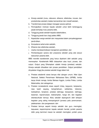 Supervisi Manajerial-KKPS 49
a. Kinerja sekolah (mutu, relevansi, efisiensi, efektivitas, inovasi, dan
produktivitas sekolah) melalui kemandirian dan inisiatif sekolah,
b. Transformasi proses belajar mengajar secara optimal,
c. Peningkatkan motivasi kepala sekolah untuk lebih bertanggung
jawab terhadap mutu peserta didik,
d. Tanggung jawab sekolah kepada stakeholders,
e. Tanggung jawab baru bagi pelaku MBS,
f. Kepedulian warga sekolah dan masyarakat dalam penyelenggaraan
pendi-dikan,
g. Kompetensi sehat antar sekolah,
h. Efisiensi dan efektivitas sekolah,
i. Usaha mendesentralisasi manajemen pendidikan, dan
j. Pemberdayaan sarana dan prasarana sekolah yang ada sesuai
kebutuhan peserta didik.
MBS memiliki karakteristik yang harus dipahami oleh sekolah yang
menerapkan. Karakteristik MBS didasarkan atas input, proses, dan
output. Output yang Diharapkan adalah kinerja (prestasi) sekolah.
Kinerja sekolah dihasilkan dari proses pendidikan. Output pendidikan
dinyatakan tinggi jika prestasi sekolah tinggi dalam hal:
a. Prestasi akademik siswa berupa nilai ulangan umum, Nilai Ujian
Nasional, Seleksi Penerimaan Mahasiswa Baru (SPMB), lomba
karya ilmiah remaja, lomba Bahasa Inggris, Lomba Fisika, Lomba
Matematika, dan sebagainya;
b. Prestasi nonakademik siswa seperti imtaq, kejujuran, kerjasama,
rasa kasih sayang, keingintahuan, solidaritas, toleransi,
kedisiplinan, kerajinan, prestasi olahraga, kesopanan, olahraga,
kesenian, kepramukaan, keterampilan, harga diri, dan kegiatan
ekstrakurikuler lainnya. Mutu sekolah dipengaruhi oleh tahapan
kegiatan yang saling mempengaruhi (proses) yaitu perencanaan,
pelaksanaan, dan pengawasan; dan
c. Prestasi lainnya seperti kinerja sekolah dan guru meningkat,
kepuasan, kepemimpinan kepala sekolah handal, jumlah peserta
didik yang berminat masuk ke sekolah meningkat, jumlah putus
 