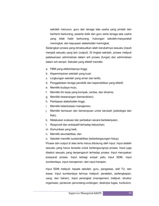 Supervisi Manajerial-KKPS 50
sekolah menurun, guru dan tenaga tata usaha yang pindah dan
berhenti berkurang, peserta didik dan guru serta tenaga tata usaha
yang tidak hadir berkurang, hubungan sekolah-masyarakat
meningkat, dan kepuasan stakeholder meningkat.
Sedangkan proses yang dimaksudkan ialah berubahnya sesuatu (input)
menjadi sesuatu yang lain (output). Di tingkat sekolah, proses meliputi
pelaksanaan administrasi dalam arti proses (fungsi) dan administrasi
dalam arti sempit. Sekolah yang efektif memiliki:
a. PBM yang efektivitasnya tinggi;
b. Kepemimpinan sekolah yang kuat;
c. Lingkungan sekolah yang aman dan tertib;
d. Penggelolaan tenaga pendidik dan kependidikan yang efektif;
e. Memiliki budaya mutu;
f. Memiliki tim kerja yang kompak, cerdas, dan dinamis;
g. Memiliki kewenangan (kemandirian);
h. Partisipasi stakeholder tinggi;
i. Memiliki keterbukaan manajemen;
j. Memiliki kemauan dan kemampuan untuk berubah (psikologis dan
fisik);
k. Melakukan evaluasi dan perbaikan secara berkelanjutan;
l. Responsif dan antisipatif terhadap kebutuhan;
m. Komunikasi yang baik;
n. Memiliki akuntabilitas; dan
o. Sekolah memiliki sustainabilitas (keberlangsungan hidup).
Proses dan output di atas tentu harus didukung oleh input. Input adalah
sesuatu yang harus tersedia untuk berlangsungnya proses. Input juga
disebut sesuatu yang berpengaruh terhadap proses. Input merupakan
prasyarat proses. Input terbagi empat yaitu input SDM, input
sumberdaya, input manajemen, dan input harapan.
Input SDM meliputi: kepala sekolah, guru, pengawas, staf TU, dan
siswa. Input sumberdaya lainnya meliputi: peralatan, perlengkapan,
uang, dan bahan). Input perangkat (manajemen) meliputi: struktur
organisasi, peraturan perundang-undangan, deskripsi tugas, kurikulum,
 