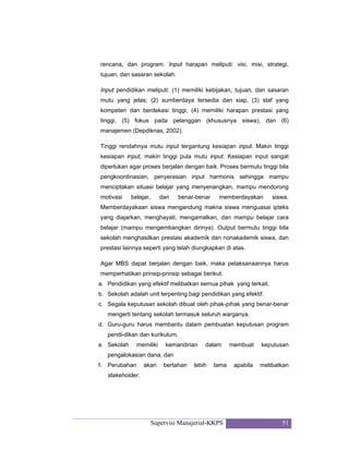 Supervisi Manajerial-KKPS 51
rencana, dan program. Input harapan meliputi: visi, misi, strategi,
tujuan, dan sasaran sekolah.
Input pendidikan meliputi: (1) memiliki kebijakan, tujuan, dan sasaran
mutu yang jelas; (2) sumberdaya tersedia dan siap, (3) staf yang
kompeten dan berdekasi tinggi; (4) memiliki harapan prestasi yang
tinggi, (5) fokus pada pelanggan (khususnya siswa), dan (6)
manajemen (Depdiknas, 2002).
Tinggi rendahnya mutu input tergantung kesiapan input. Makin tinggi
kesiapan input, makin tinggi pula mutu input. Kesiapan input sangat
diperlukan agar proses berjalan dengan baik. Proses bermutu tinggi bila
pengkoordinasian, penyerasian input harmonis sehingga mampu
menciptakan situasi belajar yang menyenangkan, mampu mendorong
motivasi belajar, dan benar-benar memberdayakan siswa.
Memberdayakaan siswa mengandung makna siswa menguasai ipteks
yang diajarkan, menghayati, mengamalkan, dan mampu belajar cara
belajar (mampu mengembangkan dirinya). Output bermutu tinggi bila
sekolah menghasilkan prestasi akademik dan nonakademik siswa, dan
prestasi lainnya seperti yang telah diungkapkan di atas.
Agar MBS dapat berjalan dengan baik, maka pelaksanaannya harus
memperhatikan prinsip-prinsip sebagai berikut.
a. Pendidikan yang efektif melibatkan semua pihak yang terkait.
b. Sekolah adalah unit terpenting bagi pendidikan yang efektif.
c. Segala keputusan sekolah dibuat oleh pihak-pihak yang benar-benar
mengerti tentang sekolah termasuk seluruh warganya.
d. Guru-guru harus membantu dalam pembuatan keputusan program
pendi-dikan dan kurikulum.
e. Sekolah memiliki kemandirian dalam membuat keputusan
pengalokasian dana, dan
f. Perubahan akan bertahan lebih lama apabila melibatkan
stakeholder.
 