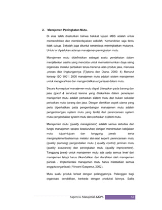 Supervisi Manajerial-KKPS 52
2. Manajemen Peningkatan Mutu.
Di atas telah disebutkan bahwa hakikat tujuan MBS adalah untuk
memandirikan dan memberdayakan sekolah. Kemandirian saja tentu
tidak cukup. Sekolah juga dituntut senantiasa meningkatkan mutunya.
Untuk ini diperlukan adanya manajemen peningkatan mutu.
Manajemen mutu didefinisikan sebagai suatu pendekatan dalam
menjalankan usaha yang mencoba untuk memaksimumkan daya saing
organisasi melalui perbaikan terus-menerus atas produk jasa, manusia
,proses dan lingkungannya (Tjiptono dan Diana, 2000: 4) Menurut
konsep ISO 9001: 2000 manajemen mutu adalah sistem manajemen
untuk mengarahkan dan mengendalikan organisasi dalam mutu.
Secara konseptual manajemen mutu dapat diterapkan pada barang dan
jasa (good & services) karena yang ditekankan dalam penerapan
manajemen mutu adalah perbaikan sistem mutu dan bukan sekedar
perbaikan mutu barang dan jasa. Dengan demikian aspek utama yang
perlu diperhatikan pada pengembangan manajemen mutu adalah
pengembangan system mutu yang terdiri dari perencanaan system
mutu pengendalian system mutu dan perbaikan system mutu.
Manajemen mutu (quality management) adalah semua aktivitas dari
fungsi manajemen secara keseluruhan dengan menentukan kebijakan
mutu tujuan-tujuan dan tanggung jawab serta
mengimplementasikannya melalui alat-alat seperti perencanaan mutu
(quality planning) pengendalian mutu ( quality control) jaminan mutu
(quality assurance) dan peningkatan mutu (quality improvement).
Tanggung jawab untuk manajemen mutu ada pada semua level dari
manajemen tetapi harus dikendalikan dan diarahkan oleh manajemen
puncak . Implementasi manajemen mutu harus melibatkan semua
anggota organisasi ( Vincent Gaspersz, 2002).
Mutu suatu produk terkait dengan pelanggannya. Pelanggan bagi
organisasi pendidikan, berbeda dengan produksi lainnya. Sallis
 