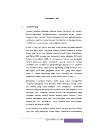 Supervisi Manajerial‐KKPS 1
PENDAHULUAN
A. Latar Belakang
Peraturan Menteri Pendidikan Nasional Nomor 12 Tahun 2007 tentang
Standar Pengawas Sekolah/Madrasah menegaskan bahwa seorang
pengawas harus memiliki 6 (enam) kompetensi minimal, yaitu kompetensi
kepribadian, supervisi manajerial, supervisi akademik, evaluasi pendidikan,
penelitian dan pengembangan serta kompetensi sosial.
Kondisi di lapangan saat ini tentu saja masih banyak pengawas sekolah/
madrasah yang belum menguasai keenam dimensi kompetensi tersebut
dengan baik. Survei yang dilakukan oleh Direktorat Tenaga Kependidikan
pada Tahun 2008 terhadap para pengawas di suatu kabupaten (Direktorat
Tenaga Kependidikan, 2008: 6) menunjukkan bahwa para pengawas
memiliki kelemahan dalam kompetensi supervisi akademik, evaluasi
pendidikan, dan penelitian dan pengembangan. Sosialisasi dan pelatihan
yang selama ini biasa dilaksanakan dipandang kurang memadai untuk
menjangkau keseluruhan pengawas dalam waktu yang relatif singkat.
Selain itu, karena terbatasnya waktu maka intensitas dan kedalaman
penguasaan materi kurang dapat dicapai dengan kedua strategi ini.
Berdasarkan kenyataan tersebut maka upaya untuk meningkatkan
kompetensi pengawas harus dilakukan melalui berbagai strategi. Salah
satu strategi yang dapat ditempuh untuk menjangkau keseluruhan
pengawas dengan waktu yang cukup singkat adalah memanfaatkan forum
Kelompok Kerja Pengawas Sekolah (KKPS) dan Musyawarah Kerja
Pengawas Sekolah (MKPS) sebagai wahana belajar bersama. Dalam
suasana kesejawatan yang akrab, para pengawas dapat saling berbagi
pengetahuan dan pengalaman guna bersama-sama meningkatkan
kompetensi dan kinerja mereka.
Forum tersebut akan berjalan efektif apabila terdapat panduan, bahan
kajian serta target pencapaian. Dalam konteks inilah Bahan Belajar Mandiri
 