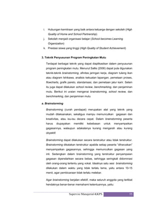 Supervisi Manajerial-KKPS 55
i. Hubungan kemitraan yang baik antara keluarga dengan sekolah (High
Quality of Home and School Partnership)
j. Sekolah menjadi organisasi belajar (School becomes Learning
Organization)
k. Prestasi siswa yang tinggi (High Quality of Student Achievement)
3. Teknik Penyusunan Program Peningkatan Mutu
Terdapat berbagai teknik yang dapat diaplikasikan dalam penyusunan
program peningkatan mutu. Menurut Sallis (2006) dapat pula digunakan
teknik-teknik brainstorming, afinitas jaringan kerja, diagram tulang ikan
atau diagram Ishikawa, analisis kekuatan lapangan, pemetaan proses,
flowcharts, grafik pareto, standarisasi, dan pemetaan jalur karir. Selain
itu juga dapat dilakukan school review, benchmarking, dan penjaminan
mutu. Berikut ini uraian mengenai brainstorming, school review, dan
benchmarking, dan penjaminan mutu
a. Brainstorming
Brainstorming (curah pendapat) merupakan alat yang teknik yang
mudah dilaksanakan, sekaligus mampu memunculkan gagasan dan
kreativitas, atau isu-isu decara cepat. Dalam brainstorming peserta
harus diupayakan memiliki kebebasan untuk menyampaikan
gagasannya, walaupun adakalanya kurang mengarah atau kurang
obyektif.
Brainstorming dapat dilakukan secara terstruktur atau tidak terstruktur.
Brainstorming dikatakan terstruktur apabila setiap peserta ”diharuskan”
menyampaikan gagasannya, sehingga memunculkan gagasan yang
inti. Sedangkan dalam brainstorming yang terstruktur penyampaian
gagasan dipersilahkan secara bebas, sehingga seringkali didominasi
oleh orang-orang tertentu yang vokal. Idealnya satu sesi brainstorming
dilakukan dalam waktu yang tidak terlalu lama, yaitu antara 10-15
menit, agar pembicaraan tidak terlalu melebar.
Agar brainstorming berjalan efektif, maka seluruh anggota yang terlibat
hendaknya benar-benar memahami ketentuannya, yaitu:
 