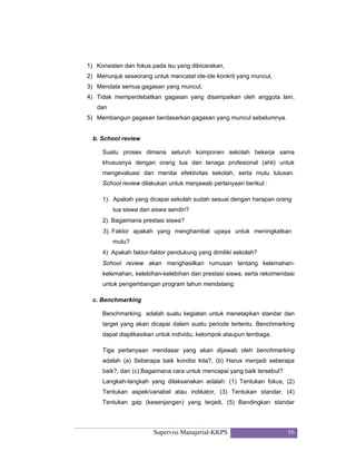 Supervisi Manajerial-KKPS 56
1) Konsisten dan fokus pada isu yang dibicarakan,
2) Menunjuk seseorang untuk mencatat ide-ide konkrit yang muncul,
3) Mendata semua gagasan yang muncul,
4) Tidak memperdebatkan gagasan yang disampaikan oleh anggota lain,
dan
5) Membangun gagasan berdasarkan gagasan yang muncul sebelumnya.
b. School review
Suatu proses dimana seluruh komponen sekolah bekerja sama
khususnya dengan orang tua dan tenaga profesional (ahli) untuk
mengevaluasi dan menilai efektivitas sekolah, serta mutu lulusan.
School review dilakukan untuk menjawab pertanyaan berikut :
1). Apakah yang dicapai sekolah sudah sesuai dengan harapan orang
tua siswa dan siswa sendiri?
2). Bagaimana prestasi siswa?
3). Faktor apakah yang menghambat upaya untuk meningkatkan
mutu?
4). Apakah faktor-faktor pendukung yang dimiliki sekolah?
School review akan menghasilkan rumusan tentang kelemahan-
kelemahan, kelebihan-kelebihan dan prestasi siswa, serta rekomendasi
untuk pengembangan program tahun mendatang.
c. Benchmarking
Benchmarking adalah suatu kegiatan untuk menetapkan standar dan
target yang akan dicapai dalam suatu periode tertentu. Benchmarking
dapat diaplikasikan untuk individu, kelompok ataupun lembaga.
Tiga pertanyaan mendasar yang akan dijawab oleh benchmarking
adalah (a) Seberapa baik kondisi kita?, (b) Harus menjadi seberapa
baik?, dan (c) Bagaimana cara untuk mencapai yang baik tersebut?
Langkah-langkah yang dilaksanakan adalah: (1) Tentukan fokus, (2)
Tentukan aspek/variabel atau indikator, (3) Tentukan standar, (4)
Tentukan gap (kesenjangan) yang terjadi, (5) Bandingkan standar
 