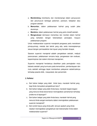 Supervisi Manajerial-KKPS 60
a. Membimbing (membantu dan mendampingi) dalam penyusunan
dan perumus-an berbagai pedoman, panduan, kebijakan atau
program sekolah.
b. Memonitor, dalam pelaksanaan hal-hal yang sudah jelas
aturannya.
c. Membina, dalam pelaksanaan hal-hal yang perlu inisiatif sekolah.
d. Mengevaluasi (termasuk memeriksa dan menilai) dalam hal-hal
yang berkaitan dengan ketersediaan perangkat, maupun
pelaksanaan program.
Untuk melaksanakan supervisi manajerial pengawas perlu memahami
prinsip-prinsip, metode dan teknik yang ada, serta menerapkannya
sesuai dengan permasalahan dan tujuan yang hendakn dicapai.
Sasaran supervisi manajerial adalah pengelolaan sekolah, meliputi
perencanaan, pelaksanaan rencana kerja, pengawasan dan evaluasi,
kepemimpinan dan sistem informasi manajemen.
Supervisi manajerial hendaknya diarahkan pada peningkatan mutu
bebasis sekolah yang burmuara pada kemandirian, pemberdayaan dan
mutu sekolah sehingga dapat memberikan pelayanan sebaik-baiknya
terhadap peserta didik, masyarakat, dan pemerintah.
2. Refleksi
a. Dari bahan belajar yang telah Anda baca, manakah hal-hal yang
bagi Anda merupakan pengetahuan baru?
b. Dari bahan belajar yang telah Anda baca, manakah bagian-bagian
yang menurut Anda benar-benar meningkatkan pemahaman terhadap
proble-ma di lapangan?
c. Dari bahan belajar yang telah Anda baca, manakah hal-hal yang
menurut Anda sangat membantu dalam meningkatkan pelaksanaan
supervisi manajerial?
d. Dari contoh kasus yang Anda pilih, temuan apakah yang Anda
rasakan meningkatkan pengetahuan dan keterampilan Anda dalam
melaksanakan supervisi?
 