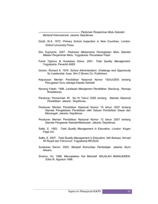 Supervisi Manajerial-KKPS 62
----------------------------------------------. Pedoman Penjaminan Mutu Sekolah
Bertaraf Internasional. Jakarta: Depdiknas.
Dodd, W.A. 1972. Primary School Inspection in New Countries. London:
Oxford University Press.
Eko Suprianto. 2007. Pedoman Mekanisme Peningkatan Mutu Sekolah
Melalui Penjaminan Mutu. Yogyakarta: Percetakan Flash.
Fandi Tjiptono & Anastasia Diana. 2001. Total Quality Management.
Yogyakarta: Penerbit ANDI
Gorton, Richard A. 1976. School Administration: Challenge and Opportunity
for Leadership. Iowa: Wm.C.Brown Co. Publishers.
Keputusan Menteri Pendidikan Nasional Nomor 162/U/2003 tentang
Penugasan Guru sebagai Kepala Sekolah
Nanang Fattah. 1996. Landasan Manajemen Pendidikan. Bandung : Remaja
Rosdakarya
Peraturan Pemerintah RI No.19 Tahun 2005 tentang Standar Nasional
Pendidikan. Jakarta : Depdiknas.
Peraturan Menteri Pendidikan Nasional Nomor 19 tahun 2007 tentang
Standar Pengelolaan Pendidikan oleh Satuan Pendidikan Dasar dan
Menengah, Jakarta: Depdiknas.
Peraturan Menteri Pendidikan Nasional Nomor 12 tahun 2007 tentang
Standar Pengawas Sekolah/Madrasah, Jakarta: Depdiknas.
Sallis, E. 1993. Total Quality Management in Education. London: Kogan
Page Ltd.
Sallis, E. 2007. Total Quality Management in Education. Alih Bahasa: Ahmad
Ali Riyadi dan Fahrorrozi. Yogyakarta:IRCISoD.
Sudarwan Danim, 2003. Menjadi Komunitas Pembelajar. Jakarta: Bumi
Aksara.
Sinamo, HJ. 1998. Menciptakan Visi Motivatif. MAJALAH MANAJEMEN,
Edisi IX. Agustus 1998.
 