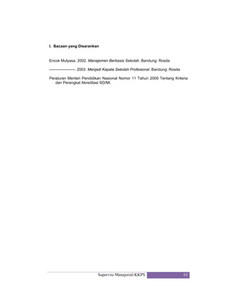 Supervisi Manajerial-KKPS 63
I. Bacaan yang Disarankan
Encok Mulyasa. 2002. Manajemen Berbasis Sekolah. Bandung: Rosda
--------------------. 2003. Menjadi Kepala Sekolah Profesional. Bandung: Rosda
Peraturan Menteri Pendidikan Nasional Nomor 11 Tahun 2009 Tentang Kriteria
dan Perangkat Akreditasi SD/MI.
 