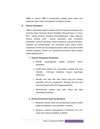 Supervisi Manajerial-KKPS 2
(BBM) ini disusun. BBM ini dimaksudkan sebagai bahan kajian para
pengawas dalam rangka meningkatkan kompetensi mereka.
B. Standar Kompetensi
BBM ini disesuaikan dengan cakupan dimensi kompetensi pengawas yang
termaktub dalam Peraturan Menteri Pendidikan Nasional Nomor 12 Tahun
2007 tentang Standar Pengawas Sekolah/Madrasah. Dalam peraturan
tersebut terdapat enam dimensi kompetensi, yaitu: kompetensi
kepribadian, supervisi manajerial, supervisi akademik, evaluasi pendidikan,
penelitian dan pengembangan, dan kompetensi sosial. Setiap dimensi
kompetensi memiliki sub-sub sebagai kompetensi dasar yang harus dimiliki
seorang pengawas. Secara rinci kompetensi-kompetensi dasar tersebut
adalah sebagai berikut.
1. Dimensi Kompetensi Kepribadian
a. Memiliki tanggungjawab sebagai pengawas satuan
pendidikan.
b. Kreatif dalam bekerja dan memecahkan masalah baik yang
berkaitan kehidupan pribadinya maupun tugas-tugas
jabatannya.
c. Memiliki rasa ingin tahu akan hal-hal yang baru tentang
pendidikan dan ilmu pengetahuan, teknologi dan seni yang
menunjang tugas pokok dan tanggung jawabnya.
d. Menumbuhkan motivasi kerja pada dirinya dan pada
stakeholder pendidikan.
2. Dimensi Kompetensi Supervisi Manajerial
a. Menguasai metode, teknik dan prinsip-prinsip supervisi dalam
rangka meningkatkan mutu pendidikan di sekolah.
b. Menyusun program kepengawasan berdasarkan visi, misi,
tujuan dan program pendidikan di sekolah.
 