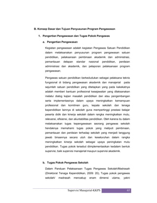 Supervisi Manajerial-KKPS 65
B. Konsep Dasar dan Tujuan Penyusunan Program Pengawasan
1. Pengertian Pengawasan dan Tugas Pokok Pengawas
a. Pengertian Pengawasan
Kegiatan pengawasan adalah kegiatan Pengawas Satuan Pendidikan
dalam melaksanakan penyusunan program pengawasan satuan
pendidikan, pelaksanaan pembinaan akademik dan administrasi,
pemantauan delapan standar nasional pendidikan, penilaian
administrasi dan akademik, dan pelaporan pelaksanaan program
pengawasan.
Pengawas satuan pendidikan berkedudukan sebagai pelaksana teknis
fungsional di bidang pengawasan akademik dan manajerial pada
sejumlah satuan pendidikan yang ditetapkan yang pada kakekatnya
adalah memberi bantuan profesional kesejawatan yang dilaksanakan
melalui dialog kajian masalah pendidikan dan atau pengembangan
serta implementasinya dalam upaya meningkatkan kemampuan
profesional dan komitmen guru, kepala sekolah dan tenaga
kependidikan lainnya di sekolah guna mempertinggi prestasi belajar
peserta didik dan kinerja sekolah dalam rangka meningkatkan mutu,
relevansi, efisiensi, dan akuntabilitas pendidikan. Oleh karena itu dalam
melaksanakan tugas kepengawasan seorang pengawas sekolah
hendaknya memahami tugas pokok yang meliputi pembinaan,
pemantauan dan penilaian terhadap sekolah yang menjadi tanggung
jawab binaannya secara utuh dan keseluruhan dalam rangka
meningkatkan kinerja sekolah sebagai upaya peningkatan mutu
pendidikan. Tugas pokok tersebut diimplementasikan kedalam bentuk
supervisi, baik supervisi manajerial maupun supervisi akademik.
b. Tugas Pokok Pengawas Sekolah
Dalam Panduan Pelaksanaan Tugas Pengawas Sekolah/Madrasah
(Direktorat Tenaga Kependidikan, 2009: 20), Tugas pokok pengawas
sekolah/ madrasah mencakup enam dimensi utama, yakni
 