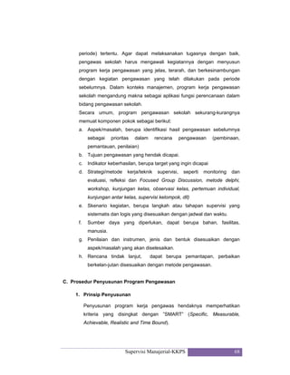 Supervisi Manajerial-KKPS 68
periode) tertentu. Agar dapat melaksanakan tugasnya dengan baik,
pengawas sekolah harus mengawali kegiatannya dengan menyusun
program kerja pengawasan yang jelas, terarah, dan berkesinambungan
dengan kegiatan pengawasan yang telah dilakukan pada periode
sebelumnya. Dalam konteks manajemen, program kerja pengawasan
sekolah mengandung makna sebagai aplikasi fungsi perencanaan dalam
bidang pengawasan sekolah.
Secara umum, program pengawasan sekolah sekurang-kurangnya
memuat komponen pokok sebagai berikut:
a. Aspek/masalah, berupa identifikasi hasil pengawasan sebelumnya
sebagai prioritas dalam rencana pengawasan (pembinaan,
pemantauan, penilaian)
b. Tujuan pengawasan yang hendak dicapai.
c. Indikator keberhasilan, berupa target yang ingin dicapai
d. Strategi/metode kerja/teknik supervisi, seperti monitoring dan
evaluasi, refleksi dan Focused Group Discussion, metode delphi,
workshop, kunjungan kelas, observasi kelas, pertemuan individual,
kunjungan antar kelas, supervisi kelompok, dll)
e. Skenario kegiatan, berupa langkah atau tahapan supervisi yang
sistematis dan logis yang disesuaikan dengan jadwal dan waktu.
f. Sumber daya yang diperlukan, dapat berupa bahan, fasilitas,
manusia.
g. Penilaian dan instrumen, jenis dan bentuk disesuaikan dengan
aspek/masalah yang akan diselesaikan.
h. Rencana tindak lanjut, dapat berupa pemantapan, perbaikan
berkelan-jutan disesuaikan dengan metode pengawasan.
C. Prosedur Penyusunan Program Pengawasan
1. Prinsip Penyusunan
Penyusunan program kerja pengawas hendaknya memperhatikan
kriteria yang disingkat dengan ”SMART” (Specific, Measurable,
Achievable, Realistic and Time Bound).
 