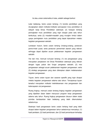 Supervisi Manajerial-KKPS 73
Isi atau uraian sistematika di atas, adalah sebagai berikut:
Latar belakang, berisi uraian tentang: (1) kondisi pendidikan yang
diungkapkan dalam indikator-indikator pencapaian mutu pendidikan di
wilayah kerja Dinas Pendidikan setempat; (2) harapan tentang
peningkatan mutu pendidikan yang ingin dicapai pada satu tahun
berikutnya; serta (3) masalah-masalah yang mungkin timbul dalam
upaya peningkatan mutu pendidikan yang dapat dipecahkan melalui
kegiatan pengawasan sekolah.
Landasan hukum, berisi uraian tentang Undang-undang, peraturan
peme-rintah pusat, serta peraturan pemerintah daerah yang relevan
sehingga dapat dijadian acuan pelaksanaan kegiatan pengawasan
sekolah.
Visi dan misi, memuat rumusan tentang: (1) visi pengawasan yang
merupakan penjabaran visi Dinas Pendidikan setempat yang relevan
dengan tugas pokok dan fungsi pengawas sekolah; (2) misi
pengawasan sebagai acuan pelaksanaan kegiatan pengawasan; serta
(3) strategi pengawasan yang akan diterapkan dalam melaksanakan
kegiatan pengawasan.
Tujuan, berisi uraian tujuan dan sasaran spesifik yang ingin dicapai
melalui kegiatan pengawasan selama satu tahun. Tercapainya tujuan
tersebut merupakan indikator keterlaksanaan misi pengawasan dan
ketercapaian visi pengawasan.
Ruang lingkup, memuat uraian tentang lingkup kegiatan pengawasan
yang dijadikan dasar dalam menyusun program kerja pengawasan
selama satu tahun. Ruang lingkup pengawasan disusun dalam skala
prioritas berdasarkan latar belakang yang telah dikemukakan
sebelumnya.
Deskripsi hasil pengawasan berisi uraian tentang hasil yang telah
dicapai dalam kegiatan pengawasan tahun sebelumnya mencakup: (1)
hasil penilaian, (2) hasil pembinaan, dan (3) hasil pemantauan terhadap
 