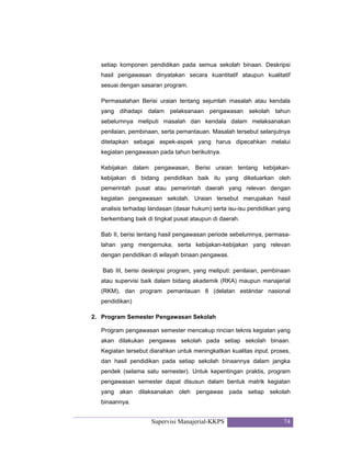 Supervisi Manajerial-KKPS 74
setiap komponen pendidikan pada semua sekolah binaan. Deskripsi
hasil pengawasan dinyatakan secara kuantitatif ataupun kualitatif
sesuai dengan sasaran program.
Permasalahan Berisi uraian tentang sejumlah masalah atau kendala
yang dihadapi dalam pelaksanaan pengawasan sekolah tahun
sebelumnya meliputi masalah dan kendala dalam melaksanakan
penilaian, pembinaan, serta pemantauan. Masalah tersebut selanjutnya
ditetapkan sebagai aspek-aspek yang harus dipecahkan melalui
kegiatan pengawasan pada tahun berikutnya.
Kebijakan dalam pengawasan, Berisi uraian tentang kebijakan-
kebijakan di bidang pendidikan baik itu yang dikeluarkan oleh
pemerintah pusat atau pemerintah daerah yang relevan dengan
kegiatan pengawasan sekolah. Uraian tersebut merupakan hasil
analisis terhadap landasan (dasar hukum) serta isu-isu pendidikan yang
berkembang baik di tingkat pusat ataupun di daerah.
Bab II, berisi tentang hasil pengawasan periode sebelumnya, permasa-
lahan yang mengemuka, serta kebijakan-kebijakan yang relevan
dengan pendidikan di wilayah binaan pengawas.
Bab III, berisi deskripsi program, yang meliputi: penilaian, pembinaan
atau supervisi baik dalam bidang akademik (RKA) maupun manajerial
(RKM), dan program pemantauan 8 (delatan estándar nasional
pendidikan)
2. Program Semester Pengawasan Sekolah
Program pengawasan semester mencakup rincian teknis kegiatan yang
akan dilakukan pengawas sekolah pada setiap sekolah binaan.
Kegiatan tersebut diarahkan untuk meningkatkan kualitas input, proses,
dan hasil pendidikan pada setiap sekolah binaannya dalam jangka
pendek (selama satu semester). Untuk kepentingan praktis, program
pengawasan semester dapat disusun dalam bentuk matrik kegiatan
yang akan dilaksanakan oleh pengawas pada setiap sekolah
binaannya.
 