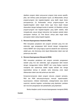 Supervisi Manajerial-KKPS 76
dijadikan program dalam penyusunan program kerja secara spesifik,
jelas, dan terfokus pada pencapaian tujuan; (2) Measureable, artinya
program-program dan kegiatan-kegiatan yang dipilih dapat diukur
pencapaiannya; (3) Achieveable, artinya program-program dan
kegiatan-kegiatan selain dapat diukur juga harus dapat dicapai
disesuaikan dengan berbagai kondisi di sekolah; (4) Realistics, artimya
program-program dan kegiatan-kegiatan yang dipilih realistis, tidak
mengada-ada, sesuai dengan kebutuhan dan keadaan sekolah dalam
pencapaian hasilnya; (5) Time Bound, artinya jelas target waktu
pencapaian dalam setiap langkah kegiatan.
3. Rencana Kepengawasan Akademik (RKA)
RKA merupakan penjabaran dari program semester yang rinci dan
sistematis, agar pengawasan lebih terarah dengan menggunakan
kriteria SMART dari ruang lingkup supervisi akademik dan sasarannya
adalah guru, dan dirancang untuk dapat dilaksanakan dalam satu kali
pertemuan atau lebih.
4. Rencana Kepengawasan Manajerial (RKM)
RKA merupakan penjabaran dari program semester pengawasan
sekolah yang rinci dan sistematis, agar pengawasan lebih terarah
dengan menggunakan kriteria SMART dari ruang lingkup supervisi
manajerial dan sasarannya adalah kepala sekolah dan tenaga
kependidikan lainnya di sekolah, serta dirancang untuk dapat
dilaksanakan dalam satu kali pertemuan atau lebih.
Komponen-komponen dalam program tahunan, program semestre,
RKA dan RKM sekurang-kurangnya memuat: aspek/masalah,
tujuan/sasaran, indikator keberhasilan, strategi/metode verja (teknik
supervisi), skenario kegiatan, sumberdaya yang diperlukan, penilaian
dan insrumen pengawasan dan jadwal/waktu yang diperlukan.
Berikut disajikan contoh rencana kepengawasan manajerial (RKM)
Contoh:
 