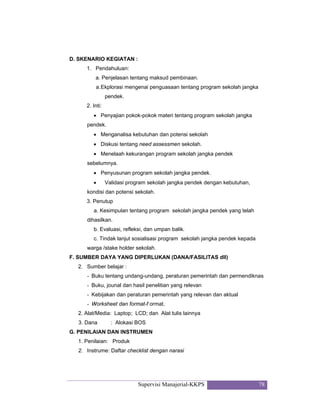 Supervisi Manajerial-KKPS 78
D. SKENARIO KEGIATAN :
1. Pendahuluan:
a. Penjelasan tentang maksud pembinaan.
a.Ekplorasi mengenai penguasaan tentang program sekolah jangka
pendek.
2. Inti:
• Penyajian pokok-pokok materi tentang program sekolah jangka
pendek.
• Menganalisa kebutuhan dan potensi sekolah
• Diskusi tentang need assessmen sekolah.
• Menelaah kekurangan program sekolah jangka pendek
sebelumnya.
• Penyusunan program sekolah jangka pendek.
• Validasi program sekolah jangka pendek dengan kebutuhan,
kondisi dan potensi sekolah.
3. Penutup
a. Kesimpulan tentang program sekolah jangka pendek yang telah
dihasilkan.
b. Evaluasi, refleksi, dan umpan balik.
c. Tindak lanjut sosialisasi program sekolah jangka pendek kepada
warga /stake holder sekolah.
F. SUMBER DAYA YANG DIPERLUKAN (DANA/FASILITAS dll)
2. Sumber belajar :
- Buku tentang undang-undang, peraturan pemerintah dan permendiknas
- Buku, jounal dan hasil penelitian yang relevan
- Kebijakan dan peraturan pemerintah yang relevan dan aktual
- Worksheet dan format-f ormat.
2. Alat/Media: Laptop; LCD; dan Alat tulis lainnya
3. Dana : Alokasi BOS
G. PENILAIAN DAN INSTRUMEN
1. Penilaian: Produk
2. Instrume: Daftar checklist dengan narasi
 