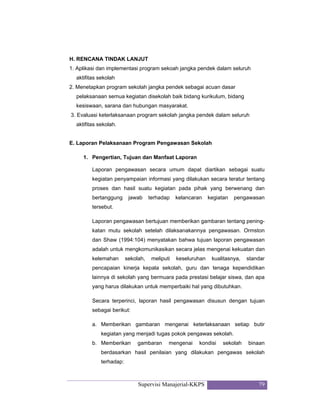 Supervisi Manajerial-KKPS 79
H. RENCANA TINDAK LANJUT
1. Aplikasi dan implementasi program sekoah jangka pendek dalam seluruh
aktifitas sekolah
2. Menetapkan program sekolah jangka pendek sebagai acuan dasar
pelaksanaan semua kegiatan disekolah baik bidang kurikulum, bidang
kesiswaan, sarana dan hubungan masyarakat.
3. Evaluasi keterlaksanaan program sekolah jangka pendek dalam seluruh
aktifitas sekolah.
E. Laporan Pelaksanaan Program Pengawasan Sekolah
1. Pengertian, Tujuan dan Manfaat Laporan
Laporan pengawasan secara umum dapat diartikan sebagai suatu
kegiatan penyampaian informasi yang dilakukan secara teratur tentang
proses dan hasil suatu kegiatan pada pihak yang berwenang dan
bertanggung jawab terhadap kelancaran kegiatan pengawasan
tersebut.
Laporan pengawasan bertujuan memberikan gambaran tentang pening-
katan mutu sekolah setelah dilaksanakannya pengawasan. Ormston
dan Shaw (1994:104) menyatakan bahwa tujuan laporan pengawasan
adalah untuk mengkomunikasikan secara jelas mengenai kekuatan dan
kelemahan sekolah, meliputi keseluruhan kualitasnya, standar
pencapaian kinerja kepala sekolah, guru dan tenaga kependidikan
lainnya di sekolah yang bermuara pada prestasi belajar siswa, dan apa
yang harus dilakukan untuk memperbaiki hal yang dibutuhkan.
Secara terperinci, laporan hasil pengawasan disusun dengan tujuan
sebagai berikut:
a. Memberikan gambaran mengenai keterlaksanaan setiap butir
kegiatan yang menjadi tugas pokok pengawas sekolah.
b. Memberikan gambaran mengenai kondisi sekolah binaan
berdasarkan hasil penilaian yang dilakukan pengawas sekolah
terhadap:
 