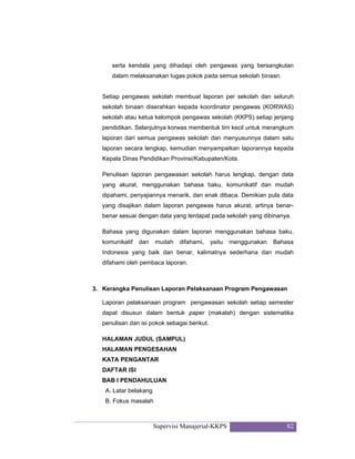 Supervisi Manajerial-KKPS 82
serta kendala yang dihadapi oleh pengawas yang bersangkutan
dalam melaksanakan tugas pokok pada semua sekolah binaan.
Setiap pengawas sekolah membuat laporan per sekolah dan seluruh
sekolah binaan diserahkan kepada koordinator pengawas (KORWAS)
sekolah atau ketua kelompok pengawas sekolah (KKPS) setiap jenjang
pendidikan. Selanjutnya korwas membentuk tim kecil untuk merangkum
laporan dari semua pengawas sekolah dan menyusunnya dalam satu
laporan secara lengkap, kemudian menyampaikan laporannya kepada
Kepala Dinas Pendidikan Provinsi/Kabupaten/Kota.
Penulisan laporan pengawasan sekolah harus lengkap, dengan data
yang akurat, menggunakan bahasa baku, komunikatif dan mudah
dipahami, penyajiannya menarik, dan enak dibaca. Demikian pula data
yang disajikan dalam laporan pengawas harus akurat, artinya benar-
benar sesuai dengan data yang terdapat pada sekolah yang dibinanya.
Bahasa yang digunakan dalam laporan menggunakan bahasa baku,
komunikatif dan mudah difahami, yaitu menggunakan Bahasa
Indonesia yang baik dan benar, kalimatnya sederhana dan mudah
difahami oleh pembaca laporan.
3. Kerangka Penulisan Laporan Pelaksanaan Program Pengawasan
Laporan pelaksanaan program pengawasan sekolah setiap semester
dapat disusun dalam bentuk paper (makalah) dengan sistematika
penulisan dan isi pokok sebagai berikut.
HALAMAN JUDUL (SAMPUL)
HALAMAN PENGESAHAN
KATA PENGANTAR
DAFTAR ISI
BAB I PENDAHULUAN
A. Latar belakang
B. Fokus masalah
 